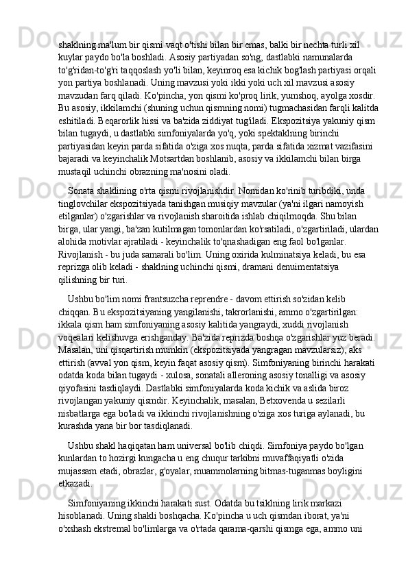shaklning ma'lum bir qismi vaqt o'tishi bilan bir emas, balki bir nechta turli xil 
kuylar paydo bo'la boshladi. Asosiy partiyadan so'ng, dastlabki namunalarda 
to'g'ridan-to'g'ri taqqoslash yo'li bilan, keyinroq esa kichik bog'lash partiyasi orqali 
yon partiya boshlanadi. Uning mavzusi yoki ikki yoki uch xil mavzusi asosiy 
mavzudan farq qiladi. Ko'pincha, yon qismi ko'proq lirik, yumshoq, ayolga xosdir. 
Bu asosiy, ikkilamchi (shuning uchun qismning nomi) tugmachasidan farqli kalitda
eshitiladi. Beqarorlik hissi va ba'zida ziddiyat tug'iladi. Ekspozitsiya yakuniy qism 
bilan tugaydi, u dastlabki simfoniyalarda yo'q, yoki spektaklning birinchi 
partiyasidan keyin parda sifatida o'ziga xos nuqta, parda sifatida xizmat vazifasini 
bajaradi va keyinchalik Motsartdan boshlanib, asosiy va ikkilamchi bilan birga 
mustaqil uchinchi obrazning ma'nosini oladi.
Sonata shaklining o'rta qismi rivojlanishdir. Nomidan ko'rinib turibdiki, unda 
tinglovchilar ekspozitsiyada tanishgan musiqiy mavzular (ya'ni ilgari namoyish 
etilganlar) o'zgarishlar va rivojlanish sharoitida ishlab chiqilmoqda. Shu bilan 
birga, ular yangi, ba'zan kutilmagan tomonlardan ko'rsatiladi, o'zgartiriladi, ulardan
alohida motivlar ajratiladi - keyinchalik to'qnashadigan eng faol bo'lganlar. 
Rivojlanish - bu juda samarali bo'lim. Uning oxirida kulminatsiya keladi, bu esa 
reprizga olib keladi - shaklning uchinchi qismi, dramani denuimentatsiya 
qilishning bir turi.
Ushbu bo'lim nomi frantsuzcha reprendre - davom ettirish so'zidan kelib 
chiqqan. Bu ekspozitsiyaning yangilanishi, takrorlanishi, ammo o'zgartirilgan: 
ikkala qism ham simfoniyaning asosiy kalitida yangraydi, xuddi rivojlanish 
voqealari kelishuvga erishganday. Ba'zida reprizda boshqa o'zgarishlar yuz beradi. 
Masalan, uni qisqartirish mumkin (ekspozitsiyada yangragan mavzularsiz), aks 
ettirish (avval yon qism, keyin faqat asosiy qism). Simfoniyaning birinchi harakati 
odatda koda bilan tugaydi - xulosa, sonatali alleroning asosiy tonalligi va asosiy 
qiyofasini tasdiqlaydi. Dastlabki simfoniyalarda koda kichik va aslida biroz 
rivojlangan yakuniy qismdir. Keyinchalik, masalan, Betxovenda u sezilarli 
nisbatlarga ega bo'ladi va ikkinchi rivojlanishning o'ziga xos turiga aylanadi, bu 
kurashda yana bir bor tasdiqlanadi.
Ushbu shakl haqiqatan ham universal bo'lib chiqdi. Simfoniya paydo bo'lgan 
kunlardan to hozirgi kungacha u eng chuqur tarkibni muvaffaqiyatli o'zida 
mujassam etadi, obrazlar, g'oyalar, muammolarning bitmas-tuganmas boyligini 
etkazadi.
Simfoniyaning ikkinchi harakati sust. Odatda bu tsiklning lirik markazi 
hisoblanadi. Uning shakli boshqacha. Ko'pincha u uch qismdan iborat, ya'ni 
o'xshash ekstremal bo'limlarga va o'rtada qarama-qarshi qismga ega, ammo uni