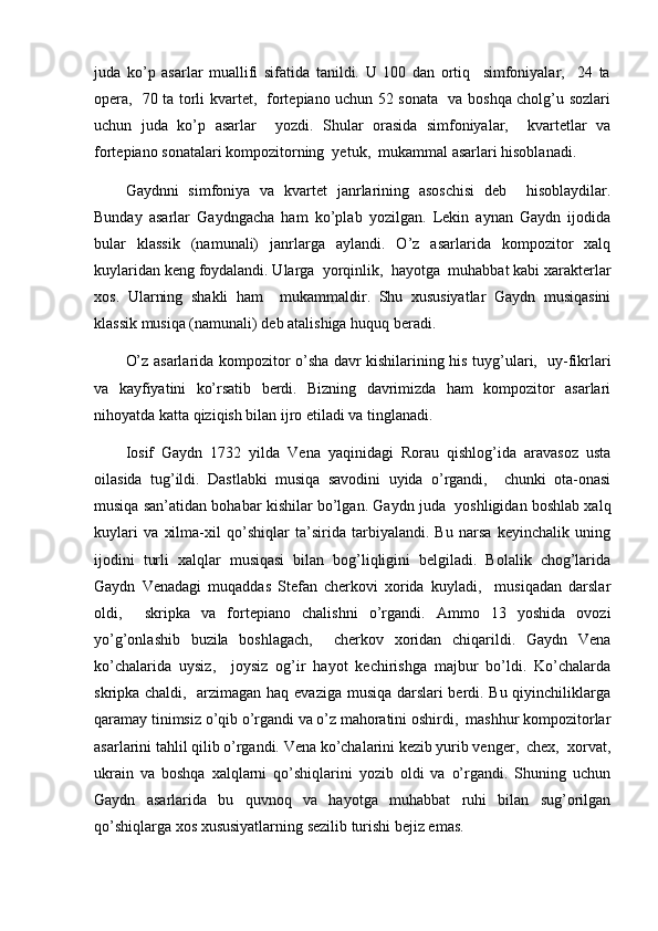 juda   ko’p   asarlar   muallifi   sifatida   tanildi.   U   100   dan   ortiq     simfoniyalar,     24   ta
opera,   70 ta torli kvartet,   fortepiano uchun 52 sonata   va boshqa cholg’u sozlari
uchun   juda   ko’p   asarlar     yozdi.   Shular   orasida   simfoniyalar,     kvartetlar   va
fortepiano sonatalari kompozitorning  yetuk,  mukammal asarlari hisoblanadi.
Gaydnni   simfoniya   va   kvartet   janrlarining   asoschisi   deb     hisoblaydilar.
Bunday   asarlar   Gaydngacha   ham   ko’plab   yozilgan.   Lekin   aynan   Gaydn   ijodida
bular   klassik   (namunali)   janrlarga   aylandi.   O’z   asarlarida   kompozitor   xalq
kuylaridan keng foydalandi. Ularga  yorqinlik,  hayotga  muhabbat kabi xarakterlar
xos.   Ularning   shakli   ham     mukammaldir.   Shu   xususiyatlar   Gaydn   musiqasini
klassik musiqa (namunali) deb atalishiga huquq beradi.
O’z asarlarida kompozitor o’sha davr kishilarining his tuyg’ulari,   uy-fikrlari
va   kayfiyatini   ko’rsatib   berdi.   Bizning   davrimizda   ham   kompozitor   asarlari
nihoyatda katta qiziqish bilan ijro etiladi va tinglanadi.
Iosif   Gaydn   1732   yilda   Vena   yaqinidagi   Rorau   qishlog’ida   aravasoz   usta
oilasida   tug’ildi.   Dastlabki   musiqa   savodini   uyida   o’rgandi,     chunki   ota-onasi
musiqa san’atidan bohabar kishilar bo’lgan. Gaydn juda  yoshligidan boshlab xalq
kuylari   va   xilma-xil   qo’shiqlar   ta’sirida   tarbiyalandi.   Bu   narsa   keyinchalik   uning
ijodini   turli   xalqlar   musiqasi   bilan   bog’liqligini   belgiladi.   Bolalik   chog’larida
Gaydn   Venadagi   muqaddas   Stefan   cherkovi   xorida   kuyladi,     musiqadan   darslar
oldi,     skripka   va   fortepiano   chalishni   o’rgandi.   Ammo   13   yoshida   ovozi
yo’g’onlashib   buzila   boshlagach,     cherkov   xoridan   chiqarildi.   Gaydn   Vena
ko’chalarida   uysiz,     joysiz   og’ir   hayot   kechirishga   majbur   bo’ldi.   Ko’chalarda
skripka chaldi,   arzimagan haq evaziga musiqa darslari berdi. Bu qiyinchiliklarga
qaramay tinimsiz o’qib o’rgandi va o’z mahoratini oshirdi,  mashhur kompozitorlar
asarlarini tahlil qilib o’rgandi. Vena ko’chalarini kezib yurib venger,  chex,  xorvat,
ukrain   va   boshqa   xalqlarni   qo’shiqlarini   yozib   oldi   va   o’rgandi.   Shuning   uchun
Gaydn   asarlarida   bu   quvnoq   va   hayotga   muhabbat   ruhi   bilan   sug’orilgan
qo’shiqlarga xos xususiyatlarning sezilib turishi bejiz emas. 