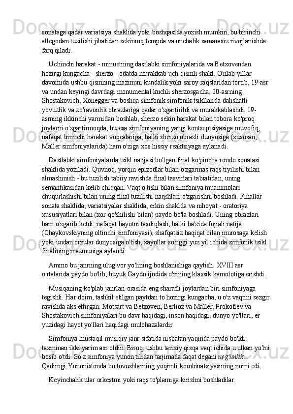 sonataga qadar variatsiya shaklida yoki boshqasida yozish mumkin, bu birinchi 
allegodan tuzilishi jihatidan sekinroq tempda va unchalik samarasiz rivojlanishda 
farq qiladi.
Uchinchi harakat - minuetning dastlabki simfoniyalarida va Betxovendan 
hozirgi kungacha - sherzo - odatda murakkab uch qismli shakl. O'nlab yillar 
davomida ushbu qismning mazmuni kundalik yoki saroy raqslaridan tortib, 19-asr 
va undan keyingi davrdagi monumental kuchli sherzosgacha, 20-asrning 
Shostakovich, Xonegger va boshqa simfonik simfonik tsikllarida dahshatli 
yovuzlik va zo'ravonlik obrazlariga qadar o'zgartirildi va murakkablashdi. 19-
asrning ikkinchi yarmidan boshlab, sherzo sekin harakat bilan tobora ko'proq 
joylarni o'zgartirmoqda, bu esa simfoniyaning yangi kontseptsiyasiga muvofiq, 
nafaqat birinchi harakat voqealariga, balki sherzo obrazli dunyosiga (xususan, 
Maller simfoniyalarida) ham o'ziga xos hissiy reaktsiyaga aylanadi.
Dastlabki simfoniyalarda tsikl natijasi bo'lgan final ko'pincha rondo sonatasi 
shaklida yoziladi. Quvnoq, yorqin epizodlar bilan o'zgarmas raqs tiyilishi bilan 
almashinish - bu tuzilish tabiiy ravishda final tasvirlari tabiatidan, uning 
semantikasidan kelib chiqqan. Vaqt o'tishi bilan simfoniya muammolari 
chuqurlashishi bilan uning final tuzilishi naqshlari o'zgarishni boshladi. Finallar 
sonata shaklida, variatsiyalar shaklida, erkin shaklda va nihoyat - oratoriya 
xususiyatlari bilan (xor qo'shilishi bilan) paydo bo'la boshladi. Uning obrazlari 
ham o'zgarib ketdi: nafaqat hayotni tasdiqlash, balki ba'zida fojiali natija 
(Chaykovskiyning oltinchi simfoniyasi), shafqatsiz haqiqat bilan murosaga kelish 
yoki undan orzular dunyosiga o'tish, xayollar so'nggi yuz yil ichida simfonik tsikl 
finalining mazmuniga aylandi.
Ammo bu janrning ulug'vor yo'lining boshlanishiga qaytish. XVIII asr 
o'rtalarida paydo bo'lib, buyuk Gaydn ijodida o'zining klassik kamolotiga erishdi.
Musiqaning ko'plab janrlari orasida eng sharafli joylardan biri simfoniyaga 
tegishli. Har doim, tashkil etilgan paytdan to hozirgi kungacha, u o'z vaqtini sezgir 
ravishda aks ettirgan: Motsart va Betxoven, Berlioz va Maller, Prokofiev va 
Shostakovich simfoniyalari bu davr haqidagi, inson haqidagi, dunyo yo'llari, er 
yuzidagi hayot yo'llari haqidagi mulohazalardir.
Simfoniya mustaqil musiqiy janr sifatida nisbatan yaqinda paydo bo'ldi: 
taxminan ikki yarim asr oldin. Biroq, ushbu tarixiy qisqa vaqt ichida u ulkan yo'lni 
bosib o'tdi. So'z   simfoniya   yunon tilidan tarjimada faqat degani   uyg'unlik ... 
Qadimgi Yunonistonda bu tovushlarning yoqimli kombinatsiyasining nomi edi.
Keyinchalik ular orkestrni yoki raqs to'plamiga kirishni boshladilar. 