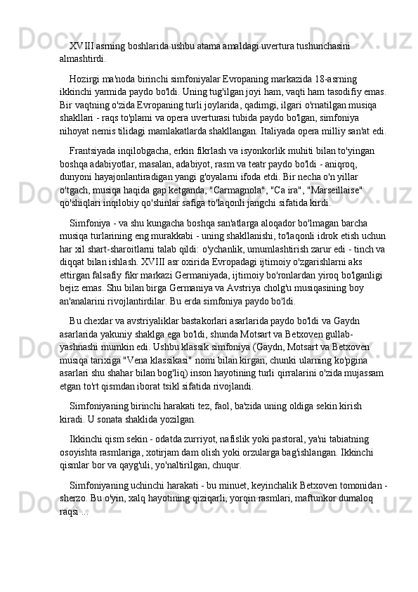 XVIII asrning boshlarida ushbu atama amaldagi uvertura tushunchasini 
almashtirdi.
Hozirgi ma'noda birinchi simfoniyalar Evropaning markazida 18-asrning 
ikkinchi yarmida paydo bo'ldi. Uning tug'ilgan joyi ham, vaqti ham tasodifiy emas.
Bir vaqtning o'zida Evropaning turli joylarida, qadimgi, ilgari o'rnatilgan musiqa 
shakllari - raqs to'plami va opera uverturasi tubida paydo bo'lgan, simfoniya 
nihoyat nemis tilidagi mamlakatlarda shakllangan. Italiyada opera milliy san'at edi.
Frantsiyada inqilobgacha, erkin fikrlash va isyonkorlik muhiti bilan to'yingan 
boshqa adabiyotlar, masalan, adabiyot, rasm va teatr paydo bo'ldi - aniqroq, 
dunyoni hayajonlantiradigan yangi g'oyalarni ifoda etdi. Bir necha o'n yillar 
o'tgach, musiqa haqida gap ketganda, "Carmagnola", "Ca ira", "Marseillaise" 
qo'shiqlari inqilobiy qo'shinlar safiga to'laqonli jangchi sifatida kirdi.
Simfoniya - va shu kungacha boshqa san'atlarga aloqador bo'lmagan barcha 
musiqa turlarining eng murakkabi - uning shakllanishi, to'laqonli idrok etish uchun 
har xil shart-sharoitlarni talab qildi: o'ychanlik, umumlashtirish zarur edi - tinch va 
diqqat bilan ishlash. XVIII asr oxirida Evropadagi ijtimoiy o'zgarishlarni aks 
ettirgan falsafiy fikr markazi Germaniyada, ijtimoiy bo'ronlardan yiroq bo'lganligi 
bejiz emas. Shu bilan birga Germaniya va Avstriya cholg'u musiqasining boy 
an'analarini rivojlantirdilar. Bu erda simfoniya paydo bo'ldi.
Bu chexlar va avstriyaliklar bastakorlari asarlarida paydo bo'ldi va Gaydn 
asarlarida yakuniy shaklga ega bo'ldi, shunda Motsart va Betxoven gullab-
yashnashi mumkin edi. Ushbu klassik simfoniya (Gaydn, Motsart va Betxoven 
musiqa tarixiga "Vena klassikasi" nomi bilan kirgan, chunki ularning ko'pgina 
asarlari shu shahar bilan bog'liq) inson hayotining turli qirralarini o'zida mujassam 
etgan to'rt qismdan iborat tsikl sifatida rivojlandi.
Simfoniyaning birinchi harakati tez, faol, ba'zida uning oldiga sekin kirish 
kiradi. U sonata shaklida yozilgan.
Ikkinchi qism sekin - odatda zurriyot, nafislik yoki pastoral, ya'ni tabiatning 
osoyishta rasmlariga, xotirjam dam olish yoki orzularga bag'ishlangan. Ikkinchi 
qismlar bor va qayg'uli, yo'naltirilgan, chuqur.
Simfoniyaning uchinchi harakati - bu minuet, keyinchalik Betxoven tomonidan -
sherzo. Bu o'yin, xalq hayotining qiziqarli, yorqin rasmlari, maftunkor dumaloq 
raqsi ... 