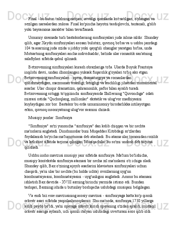 Final - bu butun tsiklning natijasi, avvalgi qismlarda ko'rsatilgan, o'ylangan va 
sezilgan narsalardan xulosa. Final ko'pincha hayotni tasdiqlovchi, tantanali, g'olib 
yoki bayramona xarakter bilan tavsiflanadi.
Umumiy sxemada turli bastakorlarning simfoniyalari juda xilma-xildir. Shunday
qilib, agar Xaydn simfoniyalari asosan bulutsiz, quvnoq bo'lsa va u ushbu janrdagi 
104 ta asarning juda ozida u jiddiy yoki qayg'uli ohanglar yaratgan bo'lsa, unda 
Motsartning simfoniyalari ancha individualdir, ba'zida ular romantik san'atning 
salafiylari sifatida qabul qilinadi.
Betxovenning simfoniyalari kurash obrazlariga to'la. Ularda Buyuk Frantsiya 
inqilobi davri, undan ilhomlangan yuksak fuqarolik g'oyalari to'liq aks etgan. 
Betxovenning simfoniyalari - opera, dramaturgiya va romanlardan 
qolishmaydigan, mazmunan teranligi, kengligi va kuchliligi jihatidan monumental 
asarlar. Ular chuqur dramatizm, qahramonlik, pafos bilan ajralib turadi. 
Betxovenning so'nggi to'qqizinchi simfoniyasida Shillerning "Quvonchga" odati 
misrasi ostida "Quchoqlang, millionlar" ekstatik va ulug'vor madhiyasini 
kuylaydigan xor bor. Bastakor bu erda umuminsoniy birodarlikka intilayotgan 
erkin, quvnoq insoniyatning ulug'vor rasmini chizadi.
Musiqiy janrlar: Simfoniya
"Simfoniya" so'zi yunoncha "simfoniya" dan kelib chiqqan va bir nechta 
ma'nolarni anglatadi. Dinshunoslar buni Muqaddas Kitobdagi so'zlardan 
foydalanish bo'yicha ma'lumotnoma deb atashadi. Bu atama ular tomonidan rozilik
va kelishuv sifatida tarjima qilingan. Musiqachilar bu so'zni undosh deb tarjima 
qilishadi.
Ushbu insho mavzusi musiqiy janr sifatida simfoniya. Ma'lum bo'lishicha, 
musiqiy kontekstda simfoniya atamasi bir necha xil ma'nolarni o'z ichiga oladi. 
Shunday qilib, Bax o'zining ajoyib asarlarini klaviatura simfoniyalari uchun 
chaqirdi, ya'ni ular bir nechta (bu holda uchta) ovozlarning uyg'un 
kombinatsiyasini, kombinatsiyasini - uyg'unligini anglatadi. Ammo bu atamani 
ishlatish Bax davrida - XVIII asrning birinchi yarmida istisno edi. Bundan 
tashqari, Baxning ishida u butunlay boshqacha uslubdagi musiqani belgilagan.
Va endi biz esse mavzusining asosiy mavzusi - simfoniyaga katta ko'p qismli 
orkestr asari sifatida yaqinlashmoqdamiz. Shu ma'noda, simfoniya 1730 yillarga 
kelib paydo bo'ldi, ya'ni operaga orkestr kirish operaning o'zidan ajralib, mustaqil 
orkestr asariga aylanib, uch qismli italyan uslubidagi uverturani asos qilib oldi. 