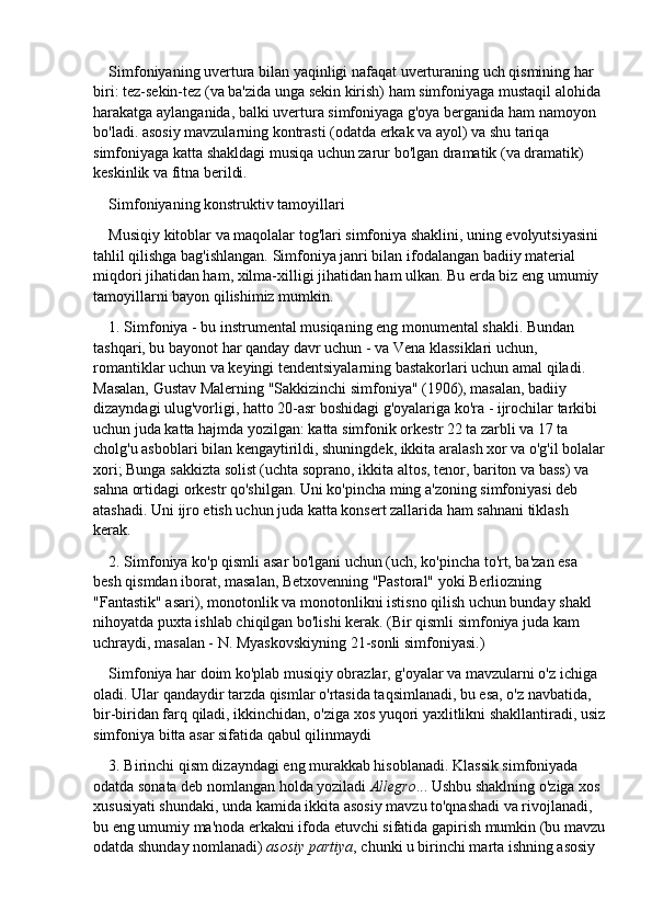 Simfoniyaning uvertura bilan yaqinligi nafaqat uverturaning uch qismining har 
biri: tez-sekin-tez (va ba'zida unga sekin kirish) ham simfoniyaga mustaqil alohida 
harakatga aylanganida, balki uvertura simfoniyaga g'oya berganida ham namoyon 
bo'ladi. asosiy mavzularning kontrasti (odatda erkak va ayol) va shu tariqa 
simfoniyaga katta shakldagi musiqa uchun zarur bo'lgan dramatik (va dramatik) 
keskinlik va fitna berildi.
Simfoniyaning konstruktiv tamoyillari
Musiqiy kitoblar va maqolalar tog'lari simfoniya shaklini, uning evolyutsiyasini 
tahlil qilishga bag'ishlangan. Simfoniya janri bilan ifodalangan badiiy material 
miqdori jihatidan ham, xilma-xilligi jihatidan ham ulkan. Bu erda biz eng umumiy 
tamoyillarni bayon qilishimiz mumkin.
1. Simfoniya - bu instrumental musiqaning eng monumental shakli. Bundan 
tashqari, bu bayonot har qanday davr uchun - va Vena klassiklari uchun, 
romantiklar uchun va keyingi tendentsiyalarning bastakorlari uchun amal qiladi. 
Masalan, Gustav Malerning "Sakkizinchi simfoniya" (1906), masalan, badiiy 
dizayndagi ulug'vorligi, hatto 20-asr boshidagi g'oyalariga ko'ra - ijrochilar tarkibi 
uchun juda katta hajmda yozilgan: katta simfonik orkestr 22 ta zarbli va 17 ta 
cholg'u asboblari bilan kengaytirildi, shuningdek, ikkita aralash xor va o'g'il bolalar
xori; Bunga sakkizta solist (uchta soprano, ikkita altos, tenor, bariton va bass) va 
sahna ortidagi orkestr qo'shilgan. Uni ko'pincha ming a'zoning simfoniyasi deb 
atashadi. Uni ijro etish uchun juda katta konsert zallarida ham sahnani tiklash 
kerak.
2. Simfoniya ko'p qismli asar bo'lgani uchun (uch, ko'pincha to'rt, ba'zan esa 
besh qismdan iborat, masalan, Betxovenning "Pastoral" yoki Berliozning 
"Fantastik" asari), monotonlik va monotonlikni istisno qilish uchun bunday shakl 
nihoyatda puxta ishlab chiqilgan bo'lishi kerak. (Bir qismli simfoniya juda kam 
uchraydi, masalan - N. Myaskovskiyning 21-sonli simfoniyasi.)
Simfoniya har doim ko'plab musiqiy obrazlar, g'oyalar va mavzularni o'z ichiga 
oladi. Ular qandaydir tarzda qismlar o'rtasida taqsimlanadi, bu esa, o'z navbatida, 
bir-biridan farq qiladi, ikkinchidan, o'ziga xos yuqori yaxlitlikni shakllantiradi, usiz
simfoniya bitta asar sifatida qabul qilinmaydi
3. Birinchi qism dizayndagi eng murakkab hisoblanadi. Klassik simfoniyada 
odatda sonata deb nomlangan holda yoziladi   Allegro ... Ushbu shaklning o'ziga xos 
xususiyati shundaki, unda kamida ikkita asosiy mavzu to'qnashadi va rivojlanadi, 
bu eng umumiy ma'noda erkakni ifoda etuvchi sifatida gapirish mumkin (bu mavzu
odatda shunday nomlanadi)   asosiy partiya , chunki u birinchi marta ishning asosiy  