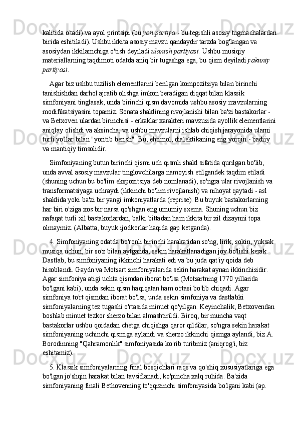 kalitida o'tadi) va ayol printsipi (bu   yon partiya   - bu tegishli asosiy tugmachalardan
birida eshitiladi). Ushbu ikkita asosiy mavzu qandaydir tarzda bog'langan va 
asosiydan ikkilamchiga o'tish deyiladi   ulanish partiyasi.   Ushbu musiqiy 
materiallarning taqdimoti odatda aniq bir tugashga ega, bu qism deyiladi   yakuniy 
partiyasi .
Agar biz ushbu tuzilish elementlarini berilgan kompozitsiya bilan birinchi 
tanishishdan darhol ajratib olishga imkon beradigan diqqat bilan klassik 
simfoniyani tinglasak, unda birinchi qism davomida ushbu asosiy mavzularning 
modifikatsiyasini topamiz. Sonata shaklining rivojlanishi bilan ba'zi bastakorlar - 
va Betxoven ulardan birinchisi - erkaklar xarakteri mavzusida ayollik elementlarini
aniqlay olishdi va aksincha, va ushbu mavzularni ishlab chiqish jarayonida ularni 
turli yo'llar bilan "yoritib berish". Bu, ehtimol, dialektikaning eng yorqin - badiiy 
va mantiqiy timsolidir.
Simfoniyaning butun birinchi qismi uch qismli shakl sifatida qurilgan bo'lib, 
unda avval asosiy mavzular tinglovchilarga namoyish etilgandek taqdim etiladi 
(shuning uchun bu bo'lim ekspozitsiya deb nomlanadi), so'ngra ular rivojlanish va 
transformatsiyaga uchraydi (ikkinchi bo'lim rivojlanish) va nihoyat qaytadi - asl 
shaklida yoki ba'zi bir yangi imkoniyatlarda (reprise). Bu buyuk bastakorlarning 
har biri o'ziga xos bir narsa qo'shgan eng umumiy sxema. Shuning uchun biz 
nafaqat turli xil bastakorlardan, balki bittadan ham ikkita bir xil dizaynni topa 
olmaymiz. (Albatta, buyuk ijodkorlar haqida gap ketganda).
4. Simfoniyaning odatda bo'ronli birinchi harakatidan so'ng, lirik, sokin, yuksak 
musiqa uchun, bir so'z bilan aytganda, sekin harakatlanadigan joy bo'lishi kerak. 
Dastlab, bu simfoniyaning ikkinchi harakati edi va bu juda qat'iy qoida deb 
hisoblandi. Gaydn va Motsart simfoniyalarida sekin harakat aynan ikkinchisidir. 
Agar simfoniya atigi uchta qismdan iborat bo'lsa (Motsartning 1770 yillarida 
bo'lgani kabi), unda sekin qism haqiqatan ham o'rtasi bo'lib chiqadi. Agar 
simfoniya to'rt qismdan iborat bo'lsa, unda sekin simfoniya va dastlabki 
simfoniyalarning tez tugashi o'rtasida minuet qo'yilgan. Keyinchalik, Betxovendan 
boshlab minuet tezkor sherzo bilan almashtirildi. Biroq, bir muncha vaqt 
bastakorlar ushbu qoidadan chetga chiqishga qaror qildilar, so'ngra sekin harakat 
simfoniyaning uchinchi qismiga aylandi va sherzo ikkinchi qismga aylandi, biz A. 
Borodinning "Qahramonlik" simfoniyasida ko'rib turibmiz (aniqrog'i, biz 
eshitamiz).
5. Klassik simfoniyalarning final bosqichlari raqs va qo'shiq xususiyatlariga ega 
bo'lgan jo'shqin harakat bilan tavsiflanadi, ko'pincha xalq ruhida. Ba'zida 
simfoniyaning finali Bethovenning to'qqizinchi simfoniyasida bo'lgani kabi (ap.  