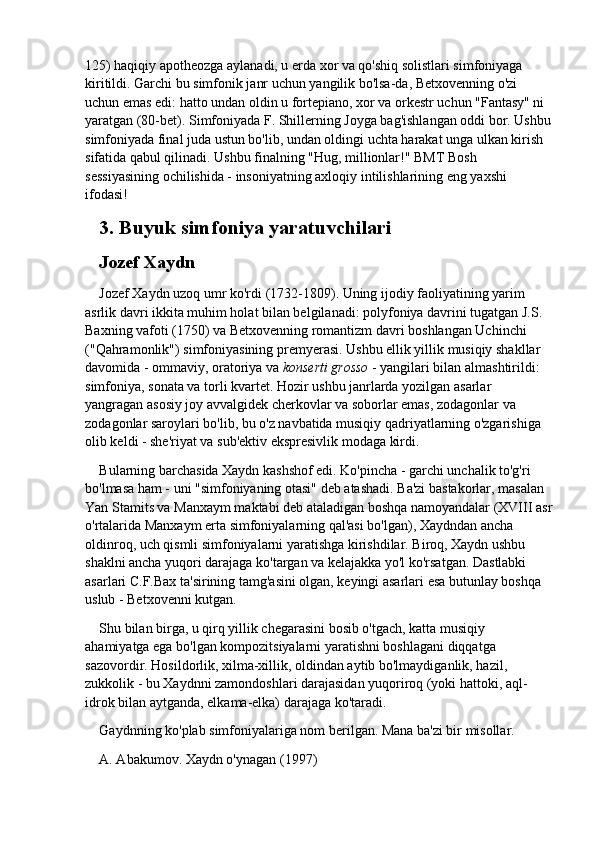 125) haqiqiy apotheozga aylanadi, u erda xor va qo'shiq solistlari simfoniyaga 
kiritildi. Garchi bu simfonik janr uchun yangilik bo'lsa-da, Betxovenning o'zi 
uchun emas edi: hatto undan oldin u fortepiano, xor va orkestr uchun "Fantasy" ni 
yaratgan (80-bet). Simfoniyada F. Shillerning Joyga bag'ishlangan oddi bor. Ushbu
simfoniyada final juda ustun bo'lib, undan oldingi uchta harakat unga ulkan kirish 
sifatida qabul qilinadi. Ushbu finalning "Hug, millionlar!" BMT Bosh 
sessiyasining ochilishida - insoniyatning axloqiy intilishlarining eng yaxshi 
ifodasi!
3.  Buyuk	 simfoniya	 yaratuvchilari
Jozef	
 Xaydn
Jozef Xaydn uzoq umr ko'rdi (1732-1809). Uning ijodiy faoliyatining yarim 
asrlik davri ikkita muhim holat bilan belgilanadi: polyfoniya davrini tugatgan J.S. 
Baxning vafoti (1750) va Betxovenning romantizm davri boshlangan Uchinchi 
("Qahramonlik") simfoniyasining premyerasi. Ushbu ellik yillik musiqiy shakllar 
davomida - ommaviy, oratoriya va   konserti grosso   - yangilari bilan almashtirildi: 
simfoniya, sonata va torli kvartet. Hozir ushbu janrlarda yozilgan asarlar 
yangragan asosiy joy avvalgidek cherkovlar va soborlar emas, zodagonlar va 
zodagonlar saroylari bo'lib, bu o'z navbatida musiqiy qadriyatlarning o'zgarishiga 
olib keldi - she'riyat va sub'ektiv ekspresivlik modaga kirdi.
Bularning barchasida Xaydn kashshof edi. Ko'pincha - garchi unchalik to'g'ri 
bo'lmasa ham - uni "simfoniyaning otasi" deb atashadi. Ba'zi bastakorlar, masalan 
Yan Stamits va Manxaym maktabi deb ataladigan boshqa namoyandalar (XVIII asr
o'rtalarida Manxaym erta simfoniyalarning qal'asi bo'lgan), Xaydndan ancha 
oldinroq, uch qismli simfoniyalarni yaratishga kirishdilar. Biroq, Xaydn ushbu 
shaklni ancha yuqori darajaga ko'targan va kelajakka yo'l ko'rsatgan. Dastlabki 
asarlari C.F.Bax ta'sirining tamg'asini olgan, keyingi asarlari esa butunlay boshqa 
uslub - Betxovenni kutgan.
Shu bilan birga, u qirq yillik chegarasini bosib o'tgach, katta musiqiy 
ahamiyatga ega bo'lgan kompozitsiyalarni yaratishni boshlagani diqqatga 
sazovordir. Hosildorlik, xilma-xillik, oldindan aytib bo'lmaydiganlik, hazil, 
zukkolik - bu Xaydnni zamondoshlari darajasidan yuqoriroq (yoki hattoki, aql-
idrok bilan aytganda, elkama-elka) darajaga ko'taradi.
Gaydnning ko'plab simfoniyalariga nom berilgan. Mana ba'zi bir misollar.
A. Abakumov. Xaydn o'ynagan (1997) 