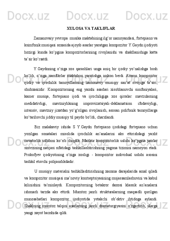 XULOSA  VA	 TAKLIFLAR
Zamanovaiy yevropa  musika maktabining ilg‘or namoyandasi, fortepiano va
ksimfonik musiqasi soxasida ajoyib asarlar yaratgan kompozitor Y.Gaydn ijodiyoti
hozirgi   kunda   ko‘pgina   kompozitorlarining   rivojlanishi   va   shakllanishiga   katta
ta’sir ko‘rsatdi.
Y.Gaydnning   o‘ziga  
xos   qarashlari   unga   aniq   bir   ijodiy   yo‘nalishga   bosh
bo‘lib,   o‘ziga   xamfikrlar   maktabini   yaratishga   imkon   berdi.   Ammo   kompozitor
ijodiy   va   ijrochilik   tamoyillarining   zamonaviy   musiqiy   san’at   rivojiga   ta’siri,
shubxasizdir.   Kompozitorning   eng   yaxshi   asarlari   xisoblanuvchi   simfoniyalari,
kamer   musiqa,   fortepiano   ijodi   va   ijrochiligiga   xos   qirralar:   mavzularning
medidativligi,   mavzuiylikning   improvizatsiyali-deklamatsion   ifodaviyligi,
intensiv,   mavzuiy   jixatdan   yo‘g‘rilgan   rivojlanish,   asosan   polifonik   tamoyillarga
ko‘tariluvchi jiddiy musiqiy til paydo bo‘ldi, charxlandi.
Biz   malakaviy   ishida   S   Y.Gaydn   fortepiano   ijodidagi   fortepiano   uchun
yozilgan   sonatalari   misolida   ijrochilik   an’analarini   aks   ettirishdagi   yaxlit
novatorlik   uslubini   ko‘rib   chiqdik.   Mazkur   kompozitorlik   uslubi   ko‘pgina   janrlar
sintezining natijasi sifatidagi tashkillashtirishning yagona tizimini namoyon etadi.
Prokofyev   ijodiyotining   o‘ziga   xosligi   -   kompozitor   individual   uslubi   asosini
tashkil etuvchi polijanrlikdadir. 
U   musiqiy   materialni   tashkillashtirishning   xamma   darajalarida   amal   qiladi
va kompozitor musiqasi ma’noviy kontseptsiyasining mujassamlashuvini va kabul
kilinishini   ta’minlaydi.   Kompozitorning   betakror   daxosi   klassik   an’analarni
ishonarli   tarzda   aks   ettirdi.   Mumtoz   janrli   strukturalarning   maqsadli   qurilgan
munosabatlari   kompozitor   ijodiyotida   yetakchi   ob’ektiv   ibtidoga   aylandi.
Shaklning   mumtoz   talqini   asarlarning   janrli   dramaturgiyasini   o‘zgartirib,   ularga
yangi xayot baxshida qildi. 