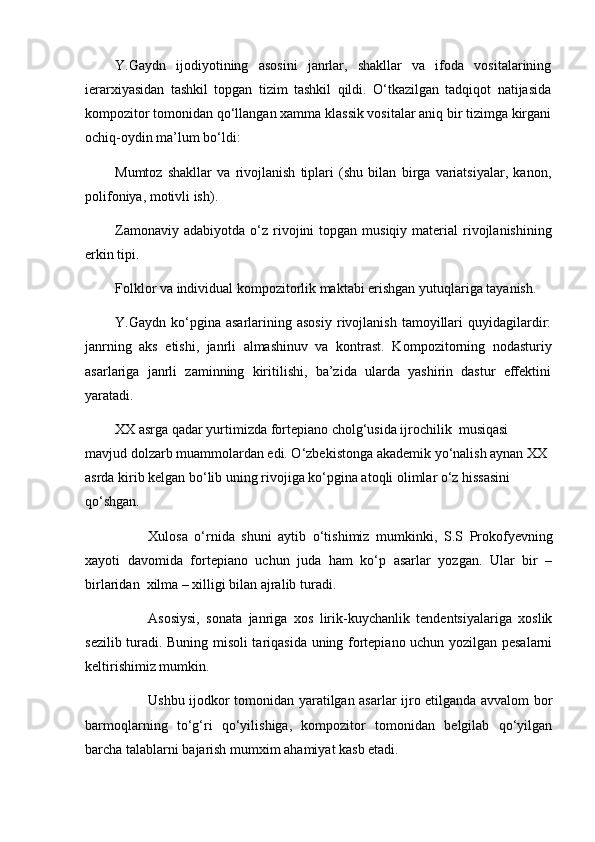 Y.Gaydn   ijodiyotining   asosini   janrlar,   shakllar   va   ifoda   vositalarining
ierarxiyasidan   tashkil   topgan   tizim   tashkil   qildi.   O‘tkazilgan   tadqiqot   natijasida
kompozitor tomonidan  qo‘llangan  xamma klassik vositalar aniq bir tizimga kirgani
ochiq-oydin ma’lum bo‘ldi:
Mumtoz   shakllar   va   rivojlanish   tiplari   (shu   bilan   birga   variatsiyalar,   kanon,
polifoniya, motivli ish).
Zamonaviy  adabiyotda   o‘z   rivojini  topgan  musiqiy material   rivojlanishining
erkin tipi.
Folklor va individual kompozitorlik maktabi erishgan yutuqlariga tayanish.
Y.Gaydn   ko‘pgina  asarlarining  asosiy  rivojlanish  tamoyillari   quyidagilardir:
janrning   aks   etishi,   janrli   almashinuv   va   kontrast.   K ompozitorning   nodasturiy
asarlariga   janrli   zaminning   kiritilishi,   ba’zida   ularda   yashirin   dastur   effektini
yaratadi.
XX asrga qadar yurtimizda fortepiano cholg‘usida ijrochilik  musiqasi 
mavjud dolzarb muammolardan edi. O‘zbekistonga akademik yo‘nalish aynan XX 
asrda kirib kelgan bo‘lib uning rivojiga ko‘pgina atoqli olimlar o‘z hissasini 
qo‘shgan.
Xulosa   o‘rnida   shuni   aytib   o‘tishimiz   mumkinki,   S.S   Prokofyevning
xayoti   davomida   fortepiano   uchun   juda   ham   ko‘p   asarlar   yozgan.   Ular   bir   –
birlaridan  xilma – xilligi bilan ajralib turadi. 
Asosiysi,   sonata   janriga   xos   lirik-kuychanlik   tendentsiyalariga   xoslik
sezilib turadi. Buning misoli tariqasida uning fortepiano uchun yozilgan pesalarni
keltirishimiz mumkin. 
Ushbu ijodkor tomonidan yaratilgan asarlar ijro etilganda avvalom bor
barmoqlarning   to‘g‘ri   qo‘yilishiga,   kompozitor   tomonidan   belgilab   qo‘yilgan
barcha talablarni bajarish mumxim ahamiyat kasb etadi.  