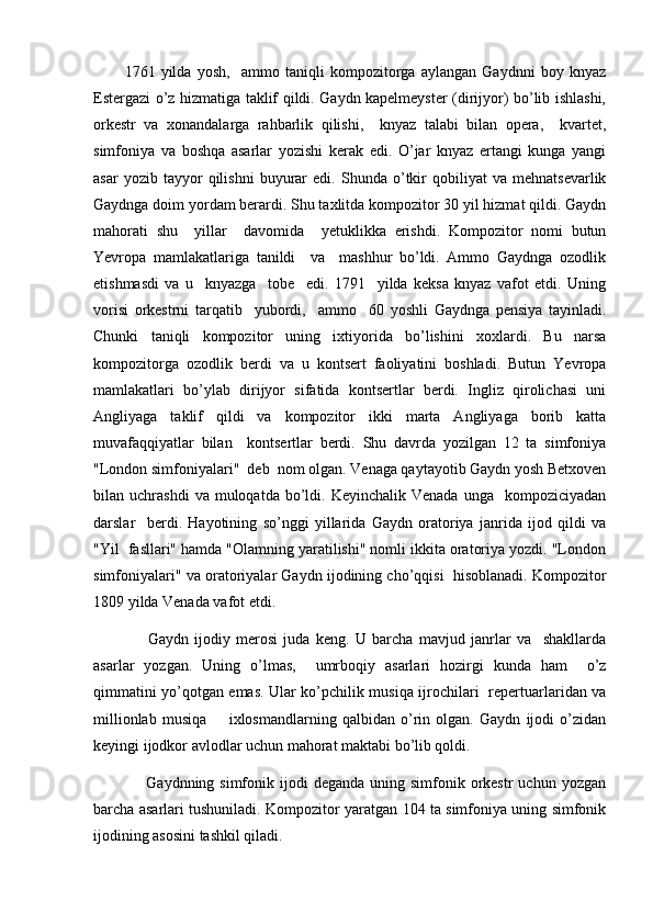1761   yilda   yosh,     ammo   taniqli   kompozitorga   aylangan   Gaydnni   boy   knyaz
Estergazi o’z hizmatiga taklif qildi. Gaydn kapelmeyster (dirijyor) bo’lib ishlashi,
orkestr   va   xonandalarga   rahbarlik   qilishi,     knyaz   talabi   bilan   opera,     kvartet,
simfoniya   va   boshqa   asarlar   yozishi   kerak   edi.   O’jar   knyaz   ertangi   kunga   yangi
asar   yozib  tayyor   qilishni   buyurar   edi.   Shunda   o’tkir   qobiliyat   va   mehnatsevarlik
Gaydnga doim yordam berardi. Shu taxlitda kompozitor 30 yil hizmat qildi. Gaydn
mahorati   shu     yillar     davomida     yetuklikka   erishdi.   Kompozitor   nomi   butun
Yevropa   mamlakatlariga   tanildi     va     mashhur   bo’ldi.   Ammo   Gaydnga   ozodlik
etishmasdi   va   u     knyazga     tobe     edi.   1791     yilda   keksa   knyaz   vafot   etdi.   Uning
vorisi   orkestrni   tarqatib     yubordi,     ammo     60   yoshli   Gaydnga   pensiya   tayinladi.
Chunki   taniqli   kompozitor   uning   ixtiyorida   bo’lishini   xoxlardi.   Bu   narsa
kompozitorga   ozodlik   berdi   va   u   kontsert   faoliyatini   boshladi.   Butun   Yevropa
mamlakatlari   bo’ylab   dirijyor   sifatida   kontsertlar   berdi.   Ingliz   qirolichasi   uni
Angliyaga   taklif   qildi   va   kompozitor   ikki   marta   Angliyaga   borib   katta
muvafaqqiyatlar   bilan     kontsertlar   berdi.   Shu   davrda   yozilgan   12   ta   simfoniya
"London simfoniyalari"  deb  nom olgan. Venaga qaytayotib Gaydn yosh Betxoven
bilan  uchrashdi  va  muloqatda  bo’ldi.  Keyinchalik  Venada   unga    kompoziciyadan
darslar     berdi.   Hayotining   so’nggi   yillarida   Gaydn   oratoriya   janrida   ijod   qildi   va
"Yil  fasllari" hamda "Olamning yaratilishi" nomli ikkita oratoriya yozdi. "London
simfoniyalari" va oratoriyalar Gaydn ijodining cho’qqisi  hisoblanadi. Kompozitor
1809 yilda Venada vafot etdi.
        Gaydn   ijodiy   merosi   juda   keng.   U   barcha   mavjud   janrlar   va     shakllarda
asarlar   yozgan.   Uning   o’lmas,     umrboqiy   asarlari   hozirgi   kunda   ham     o’z
qimmatini yo’qotgan emas. Ular ko’pchilik musiqa ijrochilari   repertuarlaridan va
millionlab   musiqa         ixlosmandlarning   qalbidan   o’rin   olgan.   Gaydn   ijodi   o’zidan
keyingi ijodkor avlodlar uchun mahorat maktabi bo’lib qoldi.
        Gaydnning simfonik  ijodi  deganda  uning simfonik  orkestr  uchun  yozgan
barcha asarlari tushuniladi. Kompozitor yaratgan 104 ta simfoniya uning simfonik
ijodining asosini tashkil qiladi. 