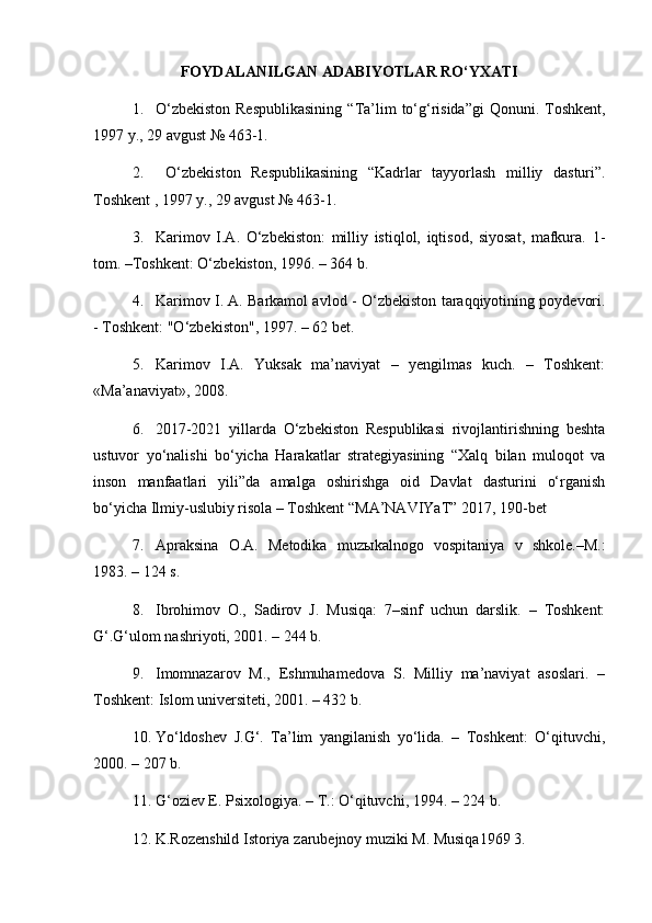FOYDALANILGAN ADABIY O TLAR	 RO‘YXATI
1. O‘zbekiston  Respublikasining   “ Ta’lim  to‘g‘risida ” gi  Qonuni. Toshkent,
1997 y., 29 avgust №   463-1.
2.   O‘zbekiston   Respublikasining   “ Kadrlar   tayyorlash   m illiy   dasturi ” .
Toshkent , 1997 y., 29 avgust №   463-1.
3. Karimov   I.A.   O‘zbekiston:   milliy   istiqlol,   iqtisod,   siyosat,   mafkura.   1-
tom. –Toshkent: O‘zbekiston, 1996. – 364 b.
4. Karimov I. A. Barkamol avlod   -   O‘zbekiston taraqqiyotining poydevori.
- Toshkent: "O‘zbekiston", 1997. – 62 bet.
5. Karimov   I.A.   Yuksak   ma’naviyat   –   yengilmas   kuch.   –   Toshkent:
«Ma’anaviyat», 2008.
6. 2017-2021   yillarda   O‘zbekiston   Respublikasi   rivojlantirishning   beshta
ustuvor   yo‘nalishi   bo‘yicha   Harakatlar   strategiyasining   “Xalq   bilan   muloqot   va
inson   manfaatlari   yili”da   amalga   oshirishga   oid   Davlat   dasturini   o‘rganish
bo‘yicha Ilmiy-uslubiy risola – Toshkent “MA’NAVIYaT” 2017, 190-bet
7. Apraksina   O.A.   Metodika   muz ы kalnogo   vospitaniya   v   shkole.–M.:
1983. – 124 s.
8. Ibrohimov   O.,   Sadirov   J.   Musiqa:   7–sinf   uchun   darslik.   –   Toshkent:
G‘.G‘ulom nashriyoti, 2001. – 244 b. 
9. Imomnazarov   M.,   Eshmuhamedova   S.   Milliy   ma’naviyat   asoslari.   –
Toshkent: Islom universiteti, 2001. – 432 b.
10. Yo‘ldoshev   J.G‘.   Ta’lim   yangilanish   yo‘lida.   –   Toshkent:   O‘qituvchi,
2000. – 207 b.
11. G‘oziev E. Psixologiya. – T.: O‘qituvchi, 1994. – 224 b.
12. K.R о z е nshild Ist о riya z а rub е jn о y muziki M. Musiqa1969 3.  