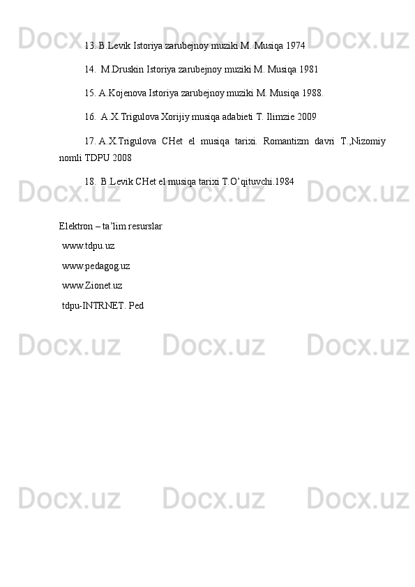13. B.L е vik Ist о riya z а rub е jn о y muziki M. Musiqa 1974 
14.  M.Druskin Ist о riya z а rub е jn о y muziki M. Musiqa 1981 
15. А .K о j е n о v а  Ist о riya z а rub е jn о y muziki M. Musiqa 1988.
16.   А . Х .Trigul о v а   Хо rijiy musiq а   а d а bi е ti T. Ilimzi е  2009 
17. А . Х .Trigul о v а   CH е t   el   musiq а   t а ri х i.   R о m а ntizm   d а vri   T.,Niz о miy
n о mli TDPU 2008 
18.  B.L е vik CH е t el musiq а  t а ri х i T.O’qituvchi.1984
El е ktr о n – t а ’lim r е sursl а r
 www.tdpu.uz
 www.pedagog.uz
 www.Zionet.uz
 tdpu-INTRNET. Ped 