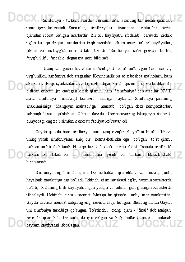         Simfoniya   -   turkum   asardir.   Turkum   so’zi   asarning   bir   necha   qismdan
iboratligini   ko’rsatadi.   Sonatalar,     simfoniyalar,     kvartetlar,     triolar   bir     necha
qismdan   iborat   bo’lgan   asarlardir.   Bir   xil   kayfiyatni   ifodalab     beruvchi   kichik
pg’esalar,  qo’shiqlar,  raqslardan farqli ravishda turkum  asari  turli xil kayfiyatlar,
fikrlar   va   his-tuyg’ularni   ifodalab     beradi.   "Simfoniya"   so’zi   grekcha   bo’lib,
"uyg’unlik",  "moslik" degan ma’noni bildiradi.
        Uzoq   vaqtgacha   tovushlar   qo’shilganda   xosil   bo’ladigan   har     qanday
uyg’unlikni simfoniya deb ataganlar. Keyinchalik bu so’z boshqa ma’nolarni ham
aks ettirdi. Raqs syuitasidan avval ijro etiladigan kirish  qismini,  opera boshlanishi
oldidan orkestr   ijro etadigan  kirish  qismini  ham    "simfoniya"  deb  atadilar. XVIII
asrda   simfoniya     mustaqil   kontsert     asariga     aylandi.   Simfoniya   janrining
shakllanishiga   "Mangeym   maktabi"ga     mansub     bo’lgan   chex   kompozitorlari
salmoqli   hissa     qo’shdilar.   O’sha     davrda     Germaniyaning   Mangeym   shahrida
dunyodagi eng zo’r simfonik orkestr faoliyat ko’rsatar edi. 
Gaydn   ijodida   ham   simfoniya   janri   uzoq   rivojlanish   yo’lini   bosib   o’tdi   va
uning   yetuk   simfoniyalari   aniq   bir     ketma-ketlikka   ega     bo’lgan     to’rt   qismli
turkum   bo’lib   shakllandi.   Hozirgi   kunda   bu   to’rt   qismli   shakl     "sonata-simfonik"
turkum   deb   ataladi   va     har     tomonlama     yetuk     va     barkamol   klassik   shakl
hisoblanadi.
Simfoniyaning   birinchi   qismi   tez   surhatda     ijro   etiladi   va     musiqa   jonli,
hayajonli xarakterga ega bo’ladi. Ikkinchi qism musiqasi og’ir,  vazmin xarakterda
bo’lib,     kishining   lirik   kayfiyatini   goh   yorqin   va   sokin,     goh   g’amgin   xarakterda
ifodalaydi.   Uchinchi   qism   -   menuet.   Musiqa   bu   qismda     jonli,     raqs   xarakterida.
Gaydn davrida menuet xalqning eng  sevimli raqsi bo’lgan. Shuning uchun Gaydn
uni   simfoniya   tarkibiga   qo’shgan.   To’rtinchi,     oxirgi   qism   -   "final"   deb   atalgan.
Birinchi   qism   kabi   tez   surhatda   ijro   etilgan   va   ko’p   hollarda   musiqa   tantanali
bayram kayfiyatini ifodalagan. 