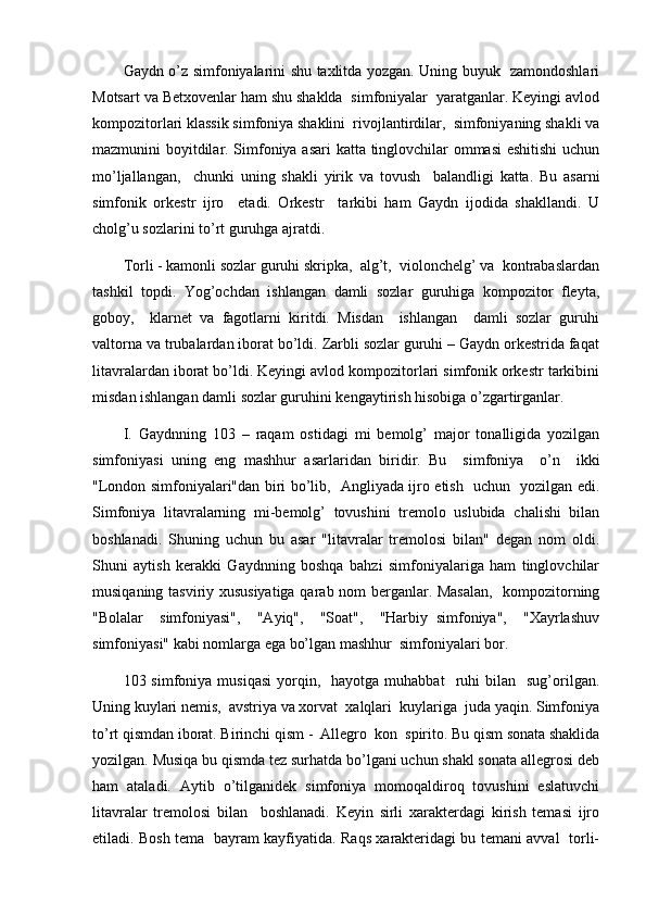 Gaydn o’z simfoniyalarini shu taxlitda yozgan. Uning buyuk   zamondoshlari
Motsart va Betxovenlar ham shu shaklda  simfoniyalar  yaratganlar. Keyingi avlod
kompozitorlari klassik simfoniya shaklini  rivojlantirdilar,  simfoniyaning shakli va
mazmunini boyitdilar. Simfoniya asari katta tinglovchilar ommasi  eshitishi  uchun
mo’ljallangan,     chunki   uning   shakli   yirik   va   tovush     balandligi   katta.   Bu   asarni
simfonik   orkestr   ijro     etadi.   Orkestr     tarkibi   ham   Gaydn   ijodida   shakllandi.   U
cholg’u sozlarini to’rt guruhga ajratdi.
Torli - kamonli sozlar guruhi skripka,  alg’t,  violonchelg’ va  kontrabaslardan
tashkil   topdi.   Yog’ochdan   ishlangan   damli   sozlar   guruhiga   kompozitor   fleyta,
goboy,     klarnet   va   fagotlarni   kiritdi.   Misdan     ishlangan     damli   sozlar   guruhi
valtorna va trubalardan iborat bo’ldi. Zarbli sozlar guruhi – Gaydn orkestrida faqat
litavralardan iborat bo’ldi. Keyingi avlod kompozitorlari simfonik orkestr tarkibini
misdan ishlangan damli sozlar guruhini kengaytirish hisobiga o’zgartirganlar.
I.   Gaydnning   103   –   raqam   ostidagi   mi   bemolg’   major   tonalligida   yozilgan
simfoniyasi   uning   eng   mashhur   asarlaridan   biridir.   Bu     simfoniya     o’n     ikki
"London simfoniyalari"dan biri bo’lib,   Angliyada ijro etish   uchun   yozilgan edi.
Simfoniya   litavralarning   mi-bemolg’   tovushini   tremolo   uslubida   chalishi   bilan
boshlanadi.   Shuning   uchun   bu   asar   "litavralar   tremolosi   bilan"   degan   nom   oldi.
Shuni   aytish   kerakki   Gaydnning   boshqa   bahzi   simfoniyalariga   ham   tinglovchilar
musiqaning tasviriy xususiyatiga qarab nom berganlar. Masalan,   kompozitorning
"Bolalar     simfoniyasi",     "Ayiq",     "Soat",     "Harbiy   simfoniya",     "Xayrlashuv
simfoniyasi" kabi nomlarga ega bo’lgan mashhur  simfoniyalari bor.
103  simfoniya  musiqasi   yorqin,    hayotga  muhabbat     ruhi  bilan    sug’orilgan.
Uning kuylari nemis,  avstriya va xorvat  xalqlari  kuylariga  juda yaqin. Simfoniya
to’rt qismdan iborat. Birinchi qism -  Allegro  kon  spirito. Bu qism sonata shaklida
yozilgan. Musiqa bu qismda tez surhatda bo’lgani uchun shakl sonata allegrosi deb
ham   ataladi.   Aytib   o’tilganidek   simfoniya   momoqaldiroq   tovushini   eslatuvchi
litavralar   tremolosi   bilan     boshlanadi.   Keyin   sirli   xarakterdagi   kirish   temasi   ijro
etiladi. Bosh tema   bayram kayfiyatida. Raqs xarakteridagi bu temani avval   torli- 