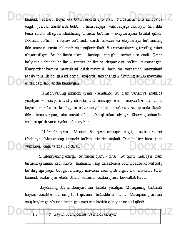 kamonli     sozlar,     keyin   esa   butun   orkestr   ijro   etadi.   Yordamchi   tema   nihoyatda
engil,    jozibali   xarakterda   bulib,     u   ham   raqsga,     vals   raqsiga   uxshaydi.   Shu  ikki
tema   sonata   allegrosi   shaklining   birinchi   bo’limi   –   ekspoziciyani   tashkil   qiladi.
Ikkinchi   bo’lim   –   rivojlov   bo’limida   kirish   mavzusi   va   ekspoziciya   bo’limining
ikki   mavzusi   qayta   ishlanadi   va   rivojlantiriladi.   Bu   mavazularning   tonalligi   ritmi
o’zgartirilgan.   Bu   bo’limda   ularni     boshqa     cholg’u     sozlari   ijro   etadi.   Qoida
bo’yicha   uchinchi   bo’lim   –   repriza   bo’limida   ekspoziciya   bo’limi   takrorlangan.
Kompozitor hamma mavzularni kirish mavzusi,   bosh   va   yordamchi mavzularni
asosiy tonallik bo’lgan mi bemol  majorda  takrorlangan. Shuning uchun mavzular
o’rtasidagi farq ancha kamaygan.
        Simfoniyaning   ikkinchi   qismi   -   Andante.   Bu   qism   variaciya   shaklida
yozilgan. Variaciya shunday shaklki, unda musiqiy tema,     mavzu beriladi   va   u
keyin bir necha marta o’zgartirib (variaciyalanib)  takrorlanadi.Bu   qismda  Gaydn
ikkita tema yozgan,   ular xorvat xalq   qo’shiqlaridan   olingan. Shuning uchun bu
shaklni qo’sh variaciyalar deb ataydilar.
        Uchinchi   qism   -   Menuet.   Bu   qism   musiqasi   engil,     jozibali   raqsni
ifodalaydi.   Menuetning   ikkinchi   bo’limi   trio   deb   ataladi.   Trio   bo’limi   ham     juda
yumshoq,  engil tarzda ijro etiladi.
        Simfoniyaning  oxirgi,    to’rtinchi  qismi  -  final.    Bu  qism    musiqasi    ham
birinchi qismniki kabi sho’x,   tantanali,   raqs xarakterida. Kompozitor xorvat xalq
ko’shig’iga   yaqin   bo’lgan   musiqiy   mavzuni   asos   qilib   olgan.   Bu     mavzuni   torli-
kamonli sozlar  ijro  etadi. Ularni  valtorna  sozlari ijrosi  kuvvatlab turadi.
        Gaydnning  103-simfoniyasi   shu     tarzda     yozilgan.   Musiqaning     tantanali
bayram   xarakteri   asarning   to’rt   qismini     birlashtirib     turadi.   Musiqaning   asosini
xalq kuylariga o’xshab ketadigan raqs xarakteridagi kuylar tashkil qiladi.
1.2    Y. Gaydn   Kompozitor, va moxir dirijyor 
