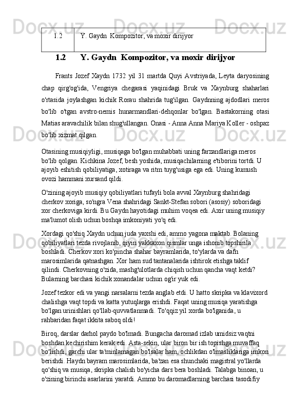 1.2    Y. Gaydn   Kompozitor, va moxir dirijyor
1.2   Y.	 Gaydn	  Kompozitor,	 va	 moxir	 dirijyor
Frants   Jozef   Xaydn   1732   yil   31   martda   Quyi   Avstriyada,   Leyta   daryosining
chap   qirg'og'ida,   Vengriya   chegarasi   yaqinidagi   Bruk   va   Xaynburg   shaharlari
o'rtasida   joylashgan   kichik   Rorau   shahrida   tug'ilgan.   Gaydnning   ajdodlari   meros
bo'lib   o'tgan   avstro-nemis   hunarmandlari-dehqonlar   bo'lgan.   Bastakorning   otasi
Matias aravachilik bilan shug'ullangan. Onasi - Anna Anna Mariya Koller - oshpaz
bo'lib xizmat qilgan.
Otasining musiqiyligi, musiqaga bo'lgan muhabbati uning farzandlariga meros 
bo'lib qolgan. Kichkina Jozef, besh yoshida, musiqachilarning e'tiborini tortdi. U 
ajoyib eshitish qobiliyatiga, xotiraga va ritm tuyg'usiga ega edi. Uning kumush 
ovozi hammani xursand qildi.
O'zining ajoyib musiqiy qobiliyatlari tufayli bola avval Xaynburg shahridagi 
cherkov xoriga, so'ngra Vena shahridagi Sankt-Stefan sobori (asosiy) soboridagi 
xor cherkoviga kirdi. Bu Gaydn hayotidagi muhim voqea edi. Axir uning musiqiy 
ma'lumot olish uchun boshqa imkoniyati yo'q edi.
Xordagi qo'shiq Xaydn uchun juda yaxshi edi, ammo yagona maktab. Bolaning 
qobiliyatlari tezda rivojlanib, qiyin yakkaxon qismlar unga ishonib topshirila 
boshladi. Cherkov xori ko'pincha shahar bayramlarida, to'ylarda va dafn 
marosimlarida qatnashgan. Xor ham sud tantanalarida ishtirok etishga taklif 
qilindi. Cherkovning o'zida, mashg'ulotlarda chiqish uchun qancha vaqt ketdi? 
Bularning barchasi kichik xonandalar uchun og'ir yuk edi.
Jozef tezkor edi va yangi narsalarni tezda anglab etdi. U hatto skripka va klavixord 
chalishga vaqt topdi va katta yutuqlarga erishdi. Faqat uning musiqa yaratishga 
bo'lgan urinishlari qo'llab-quvvatlanmadi. To'qqiz yil xorda bo'lganida, u 
rahbaridan faqat ikkita saboq oldi!
Biroq, darslar darhol paydo bo'lmadi. Bungacha daromad izlab umidsiz vaqtni 
boshdan kechirishim kerak edi. Asta-sekin, ular biron bir ish topishga muvaffaq 
bo'lishdi, garchi ular ta'minlamagan bo'lsalar ham, ochlikdan o'lmasliklariga imkon
berishdi. Haydn bayram marosimlarida, ba'zan esa shunchaki magistral yo'llarda 
qo'shiq va musiqa, skripka chalish bo'yicha dars bera boshladi. Talabga binoan, u 
o'zining birinchi asarlarini yaratdi. Ammo bu daromadlarning barchasi tasodifiy  