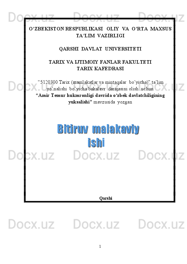 O’ZBEKISTON RESPUBLIKASI   OLIY  VA  O’RTA  MAXSUS  
TA’LIM    VAZIRLIGI
QARSHI  DAVLAT  UNIVERSITETI
TARIX VA IJTIMOIY FANLAR FAKULTETI
T ARIX KAFEDRASI  
 “5120300  Tarix  (m amlakatlar va mintaqalar  bo’yicha ) ”   ta’lim
yo’nalishi  bo’yicha bakalavr  darajasini olish  uchun   
“ Amir Temur hukmronligi davrida o‘zbek davlatchiligining
yuksalishi ”  mavzusida  yozgan   
          
       
 
Qarshi 
1  Bitiruv  malakaviy    Bitiruv  malakaviy   ishiishi