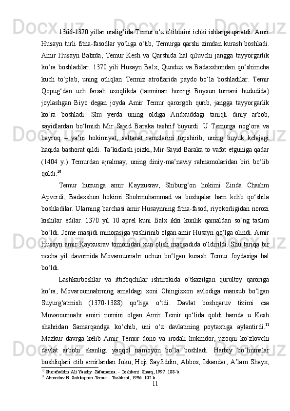 1366-1370 yillar oralig‘ida Temur o‘z e’tiborini ichki ishlarga qaratdi. Amir
Husayn turli fitna-fasodlar yo‘liga o‘tib, Temurga qarshi zimdan kurash boshladi.
Amir   Husayn   Balxda,   Temur   Kesh   va   Qarshida   hal   qiluvchi   jangga   tayyorgarlik
ko‘ra   boshladilar.   1370   yili   Husayn   Balx,   Qunduz   va   Badaxshondan   qo‘shimcha
kuch   to‘plab,   uning   otliqlari   Termiz   atroflarida   paydo   bo‘la   boshladilar.   Temir
Qopug‘dan   uch   farsah   uzoqlikda   (taxminan   hozirgi   Boysun   tumani   hududida)
joylashgan   Biyo   degan   joyda   Amir   Temur   qarorgoh   qurib,   jangga   tayyorgarlik
ko‘ra   boshladi.   Shu   yerda   uning   oldiga   Andxuddagi   taniqli   diniy   arbob,
sayidlardan   bo‘lmish   Mir   Sayid   Baraka   tashrif   buyurdi.   U   Temurga   nog‘ora   va
bayroq   –   ya’ni   hokimiyat,   saltanat   ramzlarini   topshirib,   uning   buyuk   kelajagi
haqida bashorat qildi. Ta’kidlash joizki, Mir Sayid Baraka to vafot etguniga qadar
(1404   y.)   Temurdan   ajralmay,   uning   diniy-ma’naviy   rahnamolaridan   biri   bo‘lib
qoldi. 10
 
Temur   huzuriga   amir   Kayxusrav,   Shiburg‘on   hokimi   Zinda   Chashm
Apverdi,   Badaxshon   hokimi   Shohmuhammad   va   boshqalar   ham   kelib   qo‘shila
boshladilar. Ularning barchasi  amir Husaynning fitna-fasod, riyokorligidan norozi
kishilar   edilar.   1370   yil   10   aprel   kuni   Balx   ikki   kunlik   qamaldan   so‘ng   taslim
bo‘ldi. Jome masjidi minorasiga yashirinib olgan amir Husayn qo‘lga olindi. Amir
Husayn amir  Kayxusrav tomonidan xun olish maqsadida o‘ldirildi. Shu tariqa bir
necha   yil   davomida   Movarounnahr   uchun   bo‘lgan   kurash   Temur   foydasiga   hal
bo‘ldi.
Lashkarboshlar   va   ittifoqchilar   ishtirokida   o‘tkazilgan   qurultoy   qaroriga
ko‘ra,   Movarounnahrning   amaldagi   xoni   Chingizxon   avlodiga   mansub   bo‘lgan
Suyurg‘atmish   (1370-1388)   qo‘liga   o‘tdi.   Davlat   boshqaruv   tizimi   esa
Movarounnahr   amiri   nomini   olgan   Amir   Temir   qo‘lida   qoldi   hamda   u   Kesh
shahridan   Samarqandga   ko‘chib,   uni   o‘z   davlatining   poytaxtiga   aylantirdi. 11
Mazkur   davrga   kelib   Amir   Temur   dono   va   irodali   hukmdor,   uzoqni   ko‘zlovchi
davlat   arbobi   ekanligi   yaqqol   namoyon   bo‘la   boshladi.   Harbiy   bo‘linmalar
boshliqlari   etib   amirlardan   Joku,   Hoji   Sayfiddin,   Abbos,   Iskandar,   A’lam   Shayx,
10
 Sharafuddin Ali Yazdiy. Zafarnoma. - Toshkent: Sharq, 1997. 188-b.
11
 Ahmedov B. Sohibqiron Temur.- Toshkent, 1996. 102-b.
11
