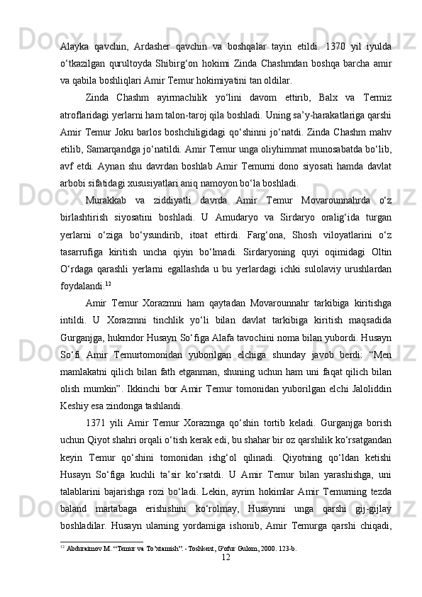 Alayka   qavchin,   Ardasher   qavchin   va   boshqalar   tayin   etildi.   1370   yil   iyulda
o‘tkazilgan   qurultoyda   Shibirg‘on   hokimi   Zinda   Chashmdan   boshqa   barcha   amir
va qabila boshliqlari Amir Temur hokimiyatini tan oldilar. 
Zinda   Chashm   ayirmachilik   yo‘lini   davom   ettirib,   Balx   va   Termiz
atroflaridagi yerlarni ham talon-taroj qila boshladi. Uning sa’y-harakatlariga qarshi
Amir  Temur  Joku  barlos boshchiligidagi  qo‘shinni  jo‘natdi. Zinda  Chashm  mahv
etilib, Samarqandga jo‘natildi. Amir Temur unga oliyhimmat munosabatda bo‘lib,
avf   etdi.   Aynan   shu   davrdan   boshlab   Amir   Temurni   dono   siyosati   hamda   davlat
arbobi sifatidagi xususiyatlari aniq namoyon bo‘la boshladi.
Murakkab   va   ziddiyatli   davrda   Amir   Temur   Movarounnahrda   o‘z
birlashtirish   siyosatini   boshladi.   U   Amudaryo   va   Sirdaryo   oralig‘ida   turgan
yerlarni   o‘ziga   bo‘ysundirib,   itoat   ettirdi.   Farg‘ona,   Shosh   viloyatlarini   o‘z
tasarrufiga   kiritish   uncha   qiyin   bo‘lmadi.   Sirdaryoning   quyi   oqimidagi   Oltin
O‘rdaga   qarashli   yerlarni   egallashda   u   bu   yerlardagi   ichki   sulolaviy   urushlardan
foydalandi. 12
Amir   Temur   Xorazmni   ham   qaytadan   Movarounnahr   tarkibiga   kiritishga
intildi.   U   Xorazmni   tinchlik   yo‘li   bilan   davlat   tarkibiga   kiritish   maqsadida
Gurganjga, hukmdor Husayn So‘figa Alafa tavochini noma bilan yubordi. Husayn
So‘fi   Amir   Temurtomonidan   yuborilgan   elchiga   shunday   javob   berdi:   “Men
mamlakatni qilich bilan fath etganman, shuning uchun ham uni  faqat qilich bilan
olish   mumkin”.   Ikkinchi   bor   Amir   Temur   tomonidan   yuborilgan   elchi   Jaloliddin
Keshiy esa zindonga tashlandi.
1371   yili   Amir   Temur   Xorazmga   qo‘shin   tortib   keladi.   Gurganjga   borish
uchun Qiyot shahri orqali o‘tish kerak edi, bu shahar bir oz qarshilik ko‘rsatgandan
keyin   Temur   qo‘shini   tomonidan   ishg‘ol   qilinadi.   Qiyotning   qo‘ldan   ketishi
Husayn   So‘figa   kuchli   ta’sir   ko‘rsatdi.   U   Amir   Temur   bilan   yarashishga,   uni
talablarini   bajarishga   rozi   bo‘ladi.   Lekin,   ayrim   hokimlar   Amir   Temurning   tezda
baland   martabaga   erishishini   ko‘rolmay,   Husaynni   unga   qarshi   gij-gijlay
boshladilar.   Husayn   ularning   yordamiga   ishonib,   Amir   Temurga   qarshi   chiqadi,
12
 Abduraimov M. “Temur va To’xtamish”. -Toshkent, G'ofur Gulom, 2000. 123-b.
12 