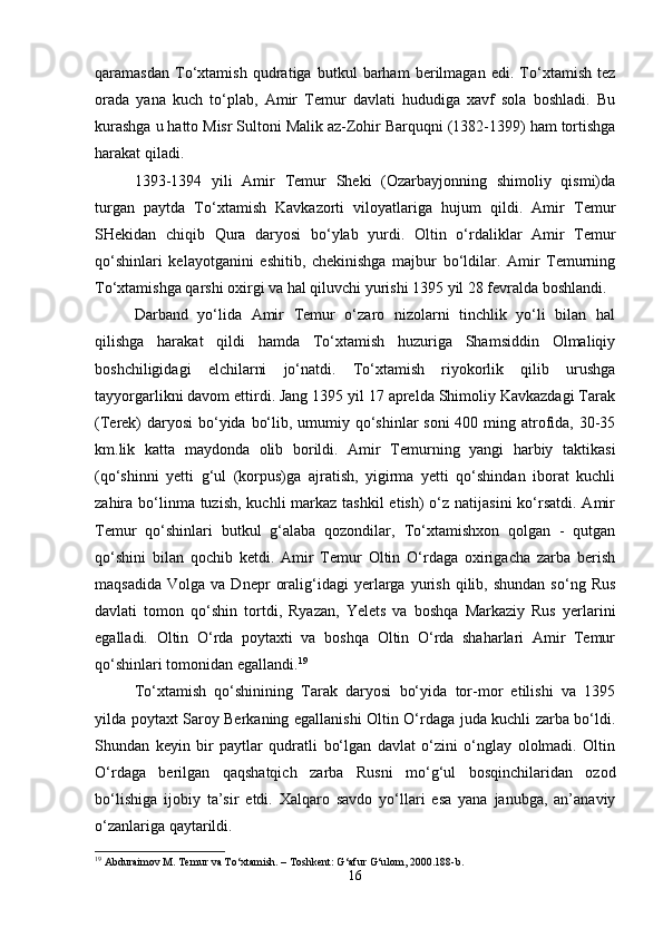 qaramasdan   To‘xtamish   qudratiga   butkul   barham   berilmagan   edi.   To‘xtamish   tez
orada   yana   kuch   to‘plab,   Amir   Temur   davlati   hududiga   xavf   sola   boshladi.   Bu
kurashga u hatto Misr Sultoni Malik az-Zohir Barquqni (1382-1399) ham tortishga
harakat qiladi. 
1393-1394   yili   Amir   Temur   Sheki   (Ozarbayjonning   shimoliy   qismi)da
turgan   paytda   To‘xtamish   Kavkazorti   viloyatlariga   hujum   qildi.   Amir   Temur
SHekidan   chiqib   Qura   daryosi   bo‘ylab   yurdi.   Oltin   o‘rdaliklar   Amir   Temur
qo‘shinlari   kelayotganini   eshitib,   chekinishga   majbur   bo‘ldilar.   Amir   Temurning
To‘xtamishga qarshi oxirgi va hal qiluvchi yurishi 1395 yil 28 fevralda boshlandi. 
Darband   yo‘lida   Amir   Temur   o‘zaro   nizolarni   tinchlik   yo‘li   bilan   hal
qilishga   harakat   qildi   hamda   To‘xtamish   huzuriga   Shamsiddin   Olmaliqiy
boshchiligidagi   elchilarni   jo‘natdi.   To‘xtamish   riyokorlik   qilib   urushga
tayyorgarlikni davom ettirdi. Jang 1395 yil 17 aprelda Shimoliy Kavkazdagi Tarak
(Terek)  daryosi  bo‘yida bo‘lib, umumiy qo‘shinlar  soni  400 ming atrofida, 30-35
km.lik   katta   maydonda   olib   borildi.   Amir   Temurning   yangi   harbiy   taktikasi
(qo‘shinni   yetti   g‘ul   (korpus)ga   ajratish,   yigirma   yetti   qo‘shindan   iborat   kuchli
zahira bo‘linma tuzish,  kuchli  markaz  tashkil  etish)  o‘z natijasini  ko‘rsatdi. Amir
Temur   qo‘shinlari   butkul   g‘alaba   qozondilar,   To‘xtamishxon   qolgan   -   qutgan
qo‘shini   bilan   qochib   ketdi.   Amir   Temur   Oltin   O‘rdaga   oxirigacha   zarba   berish
maqsadida   Volga   va  Dnepr   oralig‘idagi   yerlarga   yurish   qilib,  shundan   so‘ng   Rus
davlati   tomon   qo‘shin   tortdi,   Ryazan,   Yelets   va   boshqa   Markaziy   Rus   yerlarini
egalladi.   Oltin   O‘rda   poytaxti   va   boshqa   Oltin   O‘rda   shaharlari   Amir   Temur
qo‘shinlari tomonidan egallandi. 19
 
To‘xtamish   qo‘shinining   Tarak   daryosi   bo‘yida   tor-mor   etilishi   va   1395
yilda poytaxt Saroy Berkaning egallanishi Oltin O‘rdaga juda kuchli zarba bo‘ldi.
Shundan   keyin   bir   paytlar   qudratli   bo‘lgan   davlat   o‘zini   o‘nglay   ololmadi.   Oltin
O‘rdaga   berilgan   qaqshatqich   zarba   Rusni   mo‘g‘ul   bosqinchilaridan   ozod
bo‘lishiga   ijobiy   ta’sir   etdi.   Xalqaro   savdo   yo‘llari   esa   yana   janubga,   an’anaviy
o‘zanlariga qaytarildi. 
19
 Abduraimov M. Temur va To‘xtamish. – Toshkent: G‘afur G‘ulom, 2000.188-b.
16 