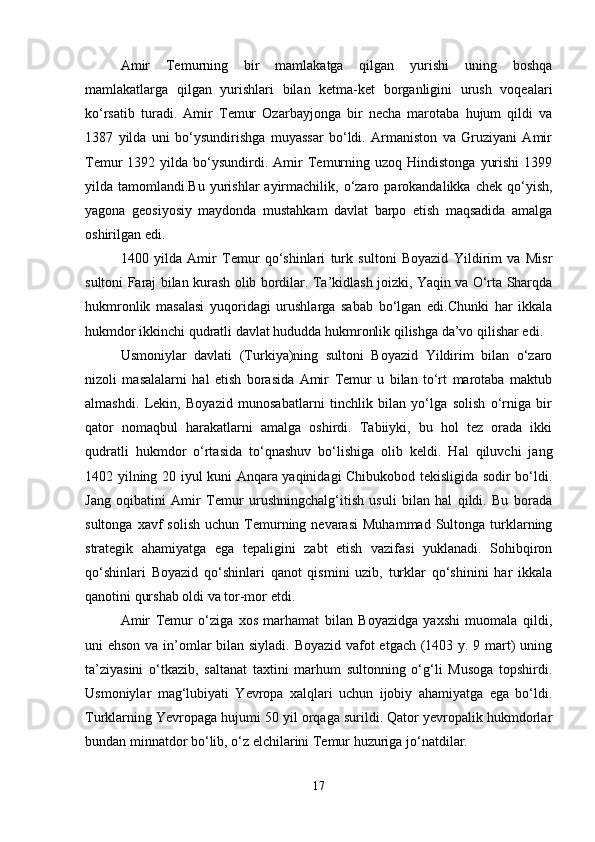 Amir   Temurning   bir   mamlakatga   qilgan   yurishi   uning   boshqa
mamlakatlarga   qilgan   yurishlari   bilan   ketma-ket   borganligini   urush   voqealari
ko‘rsatib   turadi.   Amir   Temur   Ozarbayjonga   bir   necha   marotaba   hujum   qildi   va
1387   yilda   uni   bo‘ysundirishga   muyassar   bo‘ldi.   Armaniston   va   Gruziyani   Amir
Temur   1392  yilda  bo‘ysundirdi.  Amir   Temurning  uzoq  Hindistonga   yurishi   1399
yilda  tamomlandi.Bu  yurishlar   ayirmachilik,  o‘zaro  parokandalikka  chek  qo‘yish,
yagona   geosiyosiy   maydonda   mustahkam   davlat   barpo   etish   maqsadida   amalga
oshirilgan edi. 
1400   yilda   Amir   Temur   qo‘shinlari   turk   sultoni   Boyazid   Yildirim   va   Misr
sultoni Faraj bilan kurash olib bordilar. Ta’kidlash joizki, Yaqin va O‘rta Sharqda
hukmronlik   masalasi   yuqoridagi   urushlarga   sabab   bo‘lgan   edi.Chunki   har   ikkala
hukmdor ikkinchi qudratli davlat hududda hukmronlik qilishga da’vo qilishar edi. 
Usmoniylar   davlati   (Turkiya)ning   sultoni   Boyazid   Yildirim   bilan   o‘zaro
nizoli   masalalarni   hal   etish   borasida   Amir   Temur   u   bilan   to‘rt   marotaba   maktub
almashdi.   Lekin,   Boyazid   munosabatlarni   tinchlik   bilan   yo‘lga   solish   o‘rniga   bir
qator   nomaqbul   harakatlarni   amalga   oshirdi.   Tabiiyki,   bu   hol   tez   orada   ikki
qudratli   hukmdor   o‘rtasida   to‘qnashuv   bo‘lishiga   olib   keldi.   Hal   qiluvchi   jang
1402 yilning 20 iyul kuni Anqara yaqinidagi Chibukobod tekisligida sodir bo‘ldi.
Jang   oqibatini   Amir   Temur   urushningchalg‘itish   usuli   bilan   hal   qildi.   Bu   borada
sultonga  xavf  solish   uchun  Temurning  nevarasi   Muhammad  Sultonga  turklarning
strategik   ahamiyatga   ega   tepaligini   zabt   etish   vazifasi   yuklanadi.   Sohibqiron
qo‘shinlari   Boyazid   qo‘shinlari   qanot   qismini   uzib,   turklar   qo‘shinini   har   ikkala
qanotini qurshab oldi va tor-mor etdi. 
Amir   Temur   o‘ziga   xos   marhamat   bilan   Boyazidga   yaxshi   muomala   qildi,
uni ehson va in’omlar bilan siyladi. Boyazid vafot  etgach (1403 y. 9 mart) uning
ta’ziyasini   o‘tkazib,   saltanat   taxtini   marhum   sultonning   o‘g‘li   Musoga   topshirdi.
Usmoniylar   mag‘lubiyati   Yevropa   xalqlari   uchun   ijobiy   ahamiyatga   ega   bo‘ldi.
Turklarning Yevropaga hujumi 50 yil orqaga surildi. Qator yevropalik hukmdorlar
bundan minnatdor bo‘lib, o‘z elchilarini Temur huzuriga jo‘natdilar. 
17 