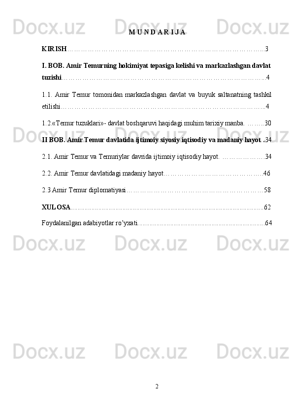 M   U   N   D   A   R   I   J   A
KIRISH …………………………………………………………………………...3
I. BOB. Amir Temurning hokimiyat tepasiga kelishi va markazlashgan davlat
tuzishi ……………………………………………………………………………...4
1.1.   Amir   Temur   tomonidan   markazlashgan   davlat   va   buyuk   saltanatning   tashkil
etilishi… …………………………………………………………………………...4
1.2.«Temur tuzuklari»- davlat boshqaruvi haqidagi muhim tarixiy manba.  ……..30
II BOB. Amir Temur davlatida ijtimoiy siyosiy iqtisodiy va madaniy hayot  . 34
2.1. Amir Temur va Temuriylar davrida ijtimoiy iqtisodiy hayot.  ……………….34
2.2. Amir Temur davlatidagi madaniy hayot… …………………………………..46
2.3 Amir Temur diplomatiyasi… …………………………………………………58
XULOSA ................................................................................................................62
Foydalanilgan adabiyotlar ro’yxati..........................................................................6 4
2 