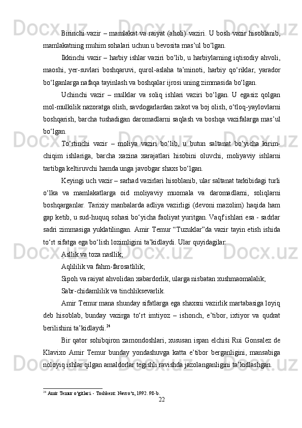 Birinchi vazir – mamlakat  va raiyat (aholi) vaziri. U bosh vazir hisoblanib,
mamlakatning muhim sohalari uchun u bevosita mas’ul bo‘lgan. 
Ikkinchi vazir – harbiy ishlar vaziri bo‘lib, u harbiylarning iqtisodiy ahvoli,
maoshi,   yer-suvlari   boshqaruvi,   qurol-aslaha   ta’minoti,   harbiy   qo‘riklar,   yarador
bo‘lganlarga nafaqa tayinlash va boshqalar ijrosi uning zimmasida bo‘lgan. 
Uchinchi   vazir   –   mulklar   va   soliq   ishlari   vaziri   bo‘lgan.   U   egasiz   qolgan
mol-mulkilik nazoratga olish, savdogarlardan zakot va boj olish, o‘tloq-yaylovlarni
boshqarish, barcha tushadigan daromadlarni saqlash va boshqa vazifalarga mas’ul
bo‘lgan. 
To‘rtinchi   vazir   –   moliya   vaziri   bo‘lib,   u   butun   saltanat   bo‘yicha   kirim-
chiqim   ishlariga,   barcha   xazina   xarajatlari   hisobini   oluvchi,   moliyaviy   ishlarni
tartibga keltiruvchi hamda unga javobgar shaxs bo‘lgan. 
Keyingi uch vazir – sarhad vazirlari hisoblanib, ular saltanat tarkibidagi turli
o‘lka   va   mamlakatlarga   oid   moliyaviy   muomala   va   daromadlarni,   soliqlarni
boshqarganlar. Tarixiy  manbalarda  adliya vazirligi  (devoni  mazolim)   haqida ham
gap ketib, u sud-huquq sohasi bo‘yicha faoliyat yuritgan. Vaqf ishlari esa - sadrlar
sadri zimmasiga yuklatilingan. Amir  Temur  “Tuzuklar”da vazir tayin etish ishida
to‘rt sifatga ega bo‘lish lozimligini ta’kidlaydi. Ular quyidagilar: 
Asllik va toza nasllik;
Aqlililik va fahm-farosatlilik;
Sipoh va raiyat ahvolidan xabardorlik, ularga nisbatan xushmaomalalik;
Sabr-chidamlilik va tinchliksevarlik. 
Amir Temur mana shunday sifatlarga ega shaxsni vazirlik martabasiga loyiq
deb   hisoblab,   bunday   vazirga   to‘rt   imtiyoz   –   ishonch,   e’tibor,   ixtiyor   va   qudrat
berilishini ta’kidlaydi. 24
 
Bir qator sohibqiron zamondoshlari, xususan ispan elchisi  Rui  Gonsalez de
Klavixo   Amir   Temur   bunday   yondashuvga   katta   e’tibor   berganligini,   mansabiga
noloyiq ishlar qilgan amaldorlar tegishli ravishda jazolanganligini ta’kidlashgan. 
24
 Amir Temur o‘gitlari. - Toshkent: Navro‘z, 1992. 98-b.
22 