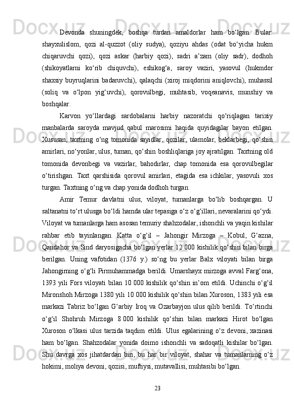 Devonda   shuningdek,   boshqa   turdan   amaldorlar   ham   bo‘lgan.   Bular:
shayxulislom,   qozi   al-quzzot   (oliy   sudya),   qoziyu   ahdas   (odat   bo‘yicha   hukm
chiqaruvchi   qozi),   qozi   askar   (harbiy   qozi),   sadri   a’zam   (oliy   sadr),   dodhoh
(shikoyatlarni   ko‘rib   chiquvchi),   eshikog‘a,   saroy   vaziri,   yasovul   (hukmdor
shaxsiy   buyruqlarini   badaruvchi),  qalaqchi   (xiroj   miqdorini   aniqlovchi),  muhassil
(soliq   va   o‘lpon   yig‘uvchi),   qorovulbegi,   muhtasib,   voqeanavis,   munshiy   va
boshqalar. 
Karvon   yo‘llardagi   sardobalarni   harbiy   nazoratchi   qo‘riqlagan   tarixiy
manbalarda   saroyda   mavjud   qabul   marosimi   haqida   quyidagilar   bayon   etilgan.
Xususan,   taxtning   o‘ng   tomonida   sayidlar,   qozilar,   ulamolar,   beklarbegi,   qo‘shin
amirlari, no‘yonlar, ulus, tuman, qo‘shin boshliqlariga joy ajratilgan. Taxtning old
tomonida   devonbegi   va   vazirlar,   bahodirlar,   chap   tomonida   esa   qorovulbegilar
o‘tirishgan.   Taxt   qarshisida   qorovul   amirlari,   etagida   esa   ichkilar,   yasovuli   xos
turgan. Taxtning o‘ng va chap yonida dodhoh turgan. 
Amir   Temur   davlatni   ulus,   viloyat,   tumanlarga   bo‘lib   boshqargan.   U
saltanatni to‘rt ulusga bo‘ldi hamda ular tepasiga o‘z o‘g‘illari, nevaralarini qo‘ydi.
Viloyat va tumanlarga ham asosan temuriy shahzodalar, ishonchli va yaqin kishilar
rahbar   etib   tayinlangan.   Katta   o‘g‘il   –   Jahongir   Mirzoga   –   Kobul,   G‘azna,
Qandahor va Sind daryosigacha bo‘lgan yerlar 12   000 kishilik qo‘shin bilan birga
berilgan.   Uning   vafotidan   (1376   y.)   so‘ng   bu   yerlar   Balx   viloyati   bilan   birga
Jahongirning o‘g‘li Pirmuhammadga berildi. Umarshayx mirzoga avval Farg‘ona,
1393 yili   Fors  viloyati  bilan  10   000 kishilik  qo‘shin in’om  etildi.  Uchinchi  o‘g‘il
Mironshoh Mirzoga 1380 yili 10   000 kishilik qo‘shin bilan Xuroson, 1383 yili esa
markazi   Tabriz   bo‘lgan   G‘arbiy   Iroq   va   Ozarbayjon   ulus   qilib   berildi.   To‘rtinchi
o‘g‘il   Shohruh   Mirzoga   8   000   kishilik   qo‘shin   bilan   markazi   Hirot   bo‘lgan
Xuroson   o‘lkasi   ulus   tarzida   taqdim   etildi.   Ulus   egalarining   o‘z   devoni,   xazinasi
ham   bo‘lgan.   Shahzodalar   yonida   doimo   ishonchli   va   sadoqatli   kishilar   bo‘lgan.
Shu   davrga   xos   jihatdardan   biri,   bu   har   bir   viloyat,   shahar   va   tumanlarning   o‘z
hokimi, moliya devoni, qozisi, muftiysi, mutavallisi, muhtasibi bo‘lgan. 
23 