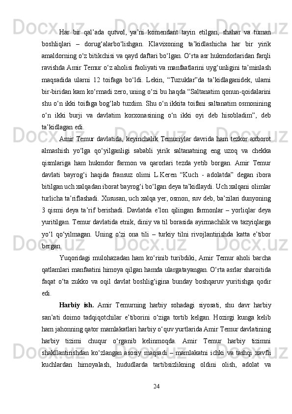 Har   bir   qal’ada   qutvol,   ya’ni   komendant   tayin   etilgan,   shahar   va   tuman
boshliqlari   –   dorug‘alarbo‘lishgan.   Klavixoning   ta’kidlashicha   har   bir   yirik
amaldorning o‘z bitikchisi va qayd daftari bo‘lgan. O‘rta asr hukmdorlaridan farqli
ravishda Amir Temur o‘z aholisi faoliyati va manfaatlarini uyg‘unligini ta’minlash
maqsadida   ularni   12   toifaga   bo‘ldi.   Lekin,   “Tuzuklar”da   ta’kidlaganidek,   ularni
bir-biridan kam ko‘rmadi zero, uning o‘zi bu haqda “Saltanatim qonun-qoidalarini
shu o‘n ikki toifaga bog‘lab tuzdim. Shu o‘n ikkita toifani saltanatim osmonining
o‘n   ikki   burji   va   davlatim   korxonasining   o‘n   ikki   oyi   deb   hisobladim”,   deb
ta’kidlagan edi. 
Amir  Temur  davlatida, keyinchalik Temuriylar davrida ham tezkor  axborot
almashish   yo‘lga   qo‘yilganligi   sababli   yirik   saltanatning   eng   uzoq   va   chekka
qismlariga   ham   hukmdor   farmon   va   qarorlari   tezda   yetib   borgan.   Amir   Temur
davlati   bayrog‘i   haqida   fransuz   olimi   L.Keren   “Kuch   -   adolatda”   degan   ibora
bitilgan uch xalqadan iborat bayrog‘i bo‘lgan deya ta’kidlaydi. Uch xalqani olimlar
turlicha ta’riflashadi. Xususan, uch xalqa yer, osmon, suv deb, ba’zilari dunyoning
3   qismi   deya   ta’rif   berishadi.   Davlatda   e’lon   qilingan   farmonlar   –   yorliqlar   deya
yuritilgan. Temur davlatida etnik, diniy va til borasida ayirmachilik va tazyiqlarga
yo‘l   qo‘yilmagan.   Uning   o‘zi   ona   tili   –   turkiy   tilni   rivojlantirishda   katta   e’tibor
bergan.
Yuqoridagi   mulohazadan   ham   ko‘rinib   turibdiki,   Amir   Temur   aholi   barcha
qatlamlari manfaatini himoya qilgan hamda ulargatayangan. O‘rta asrlar sharoitida
faqat   o‘ta   zukko   va   oqil   davlat   boshlig‘igina   bunday   boshqaruv   yuritishga   qodir
edi. 
Harbiy   ish.   Amir   Temurning   harbiy   sohadagi   siyosati,   shu   davr   harbiy
san’ati   doimo   tadqiqotchilar   e’tiborini   o‘ziga   tortib   kelgan.   Hozirgi   kunga   kelib
ham jahonning qator mamlakatlari harbiy o‘quv yurtlarida Amir Temur davlatining
harbiy   tizimi   chuqur   o‘rganib   kelinmoqda.   Amir   Temur   harbiy   tizimni
shakllantirishdan   ko‘zlangan   asosiy   maqsadi   –   mamlakatni   ichki   va   tashqi   xavfli
kuchlardan   himoyalash,   hududlarda   tartibsizlikning   oldini   olish,   adolat   va
24