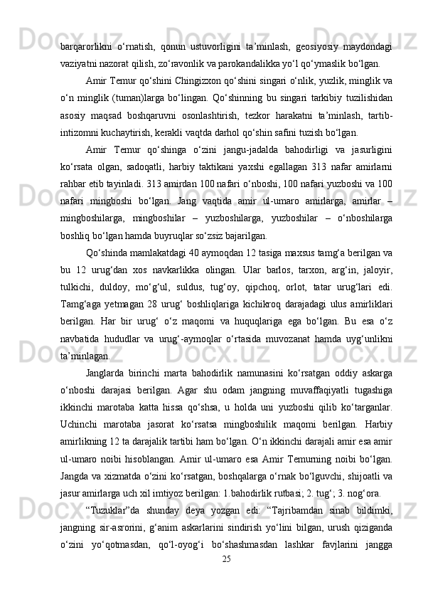 barqarorlikni   o‘rnatish,   qonun   ustuvorligini   ta’minlash,   geosiyosiy   maydondagi
vaziyatni nazorat qilish, zo‘ravonlik va parokandalikka yo‘l qo‘ymaslik bo‘lgan. 
Amir Temur qo‘shini Chingizxon qo‘shini singari o‘nlik, yuzlik, minglik va
o‘n   minglik   (tuman)larga   bo‘lingan.   Qo‘shinning   bu   singari   tarkibiy   tuzilishidan
asosiy   maqsad   boshqaruvni   osonlashtirish,   tezkor   harakatni   ta’minlash,   tartib-
intizomni kuchaytirish, kerakli vaqtda darhol qo‘shin safini tuzish bo‘lgan.
Amir   Temur   qo‘shinga   o‘zini   jangu-jadalda   bahodirligi   va   jasurligini
ko‘rsata   olgan,   sadoqatli,   harbiy   taktikani   yaxshi   egallagan   313   nafar   amirlarni
rahbar etib tayinladi. 313 amirdan 100 nafari o‘nboshi, 100 nafari yuzboshi va 100
nafari   mingboshi   bo‘lgan.   Jang   vaqtida   amir   ul-umaro   amirlarga,   amirlar   –
mingboshilarga,   mingboshilar   –   yuzboshilarga,   yuzboshilar   –   o‘nboshilarga
boshliq bo‘lgan hamda buyruqlar so‘zsiz bajarilgan.
Qo‘shinda mamlakatdagi 40 aymoqdan 12 tasiga maxsus tamg‘a berilgan va
bu   12   urug‘dan   xos   navkarlikka   olingan.   Ular   barlos,   tarxon,   arg‘in,   jaloyir,
tulkichi,   duldoy,   mo‘g‘ul,   suldus,   tug‘oy,   qipchoq,   orlot,   tatar   urug‘lari   edi.
Tamg‘aga   yetmagan   28   urug‘   boshliqlariga   kichikroq   darajadagi   ulus   amirliklari
berilgan.   Har   bir   urug‘   o‘z   maqomi   va   huquqlariga   ega   bo‘lgan.   Bu   esa   o‘z
navbatida   hududlar   va   urug‘-aymoqlar   o‘rtasida   muvozanat   hamda   uyg‘unlikni
ta’minlagan. 
Janglarda   birinchi   marta   bahodirlik   namunasini   ko‘rsatgan   oddiy   askarga
o‘nboshi   darajasi   berilgan.   Agar   shu   odam   jangning   muvaffaqiyatli   tugashiga
ikkinchi   marotaba   katta   hissa   qo‘shsa,   u   holda   uni   yuzboshi   qilib   ko‘targanlar.
Uchinchi   marotaba   jasorat   ko‘rsatsa   mingboshilik   maqomi   berilgan.   Harbiy
amirlikning 12 ta darajalik tartibi ham bo‘lgan. O‘n ikkinchi darajali amir esa amir
ul-umaro   noibi   hisoblangan.   Amir   ul-umaro   esa   Amir   Temurning   noibi   bo‘lgan.
Jangda va xizmatda o‘zini ko‘rsatgan, boshqalarga o‘rnak bo‘lguvchi, shijoatli va
jasur amirlarga uch xil imtiyoz berilgan: 1.bahodirlik rutbasi; 2. tug‘; 3. nog‘ora. 
“Tuzuklar”da   shunday   deya   yozgan   edi:   “Tajribamdan   sinab   bildimki,
jangning   sir-asrorini,   g‘anim   askarlarini   sindirish   yo‘lini   bilgan,   urush   qiziganda
o‘zini   yo‘qotmasdan,   qo‘l-oyog‘i   bo‘shashmasdan   lashkar   favjlarini   jangga
25 