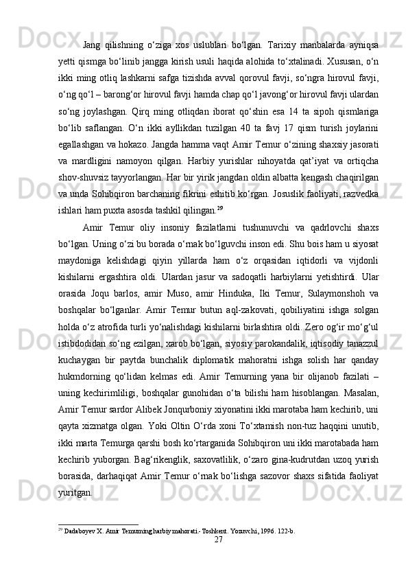 Jang   qilishning   o‘ziga   xos   uslublari   bo‘lgan.   Tarixiy   manbalarda   ayniqsa
yetti qismga bo‘linib jangga kirish usuli haqida alohida to‘xtalinadi. Xususan, o‘n
ikki ming otliq lashkarni safga tizishda avval  qorovul favji, so‘ngra hirovul favji,
o‘ng qo‘l – barong‘or hirovul favji hamda chap qo‘l javong‘or hirovul favji ulardan
so‘ng   joylashgan.   Qirq   ming   otliqdan   iborat   qo‘shin   esa   14   ta   sipoh   qismlariga
bo‘lib   saflangan.   O‘n   ikki   ayllikdan   tuzilgan   40   ta   favj   17   qism   turish   joylarini
egallashgan va hokazo. Jangda hamma vaqt Amir Temur o‘zining shaxsiy jasorati
va   mardligini   namoyon   qilgan.   Harbiy   yurishlar   nihoyatda   qat’iyat   va   ortiqcha
shov-shuvsiz tayyorlangan. Har bir yirik jangdan oldin albatta kengash chaqirilgan
va unda Sohibqiron barchaning fikrini eshitib ko‘rgan. Josuslik faoliyati, razvedka
ishlari ham puxta asosda tashkil qilingan. 29
Amir   Temur   oliy   insoniy   fazilatlarni   tushunuvchi   va   qadrlovchi   shaxs
bo‘lgan. Uning o‘zi bu borada o‘rnak bo‘lguvchi inson edi. Shu bois ham u siyosat
maydoniga   kelishdagi   qiyin   yillarda   ham   o‘z   orqasidan   iqtidorli   va   vijdonli
kishilarni   ergashtira   oldi.   Ulardan   jasur   va   sadoqatli   harbiylarni   yetishtirdi.   Ular
orasida   Joqu   barlos,   amir   Muso,   amir   Hinduka,   Iki   Temur,   Sulaymonshoh   va
boshqalar   bo‘lganlar.   Amir   Temur   butun   aql-zakovati,   qobiliyatini   ishga   solgan
holda o‘z atrofida turli yo‘nalishdagi kishilarni birlashtira oldi. Zero og‘ir mo‘g‘ul
istibdodidan so‘ng ezilgan, xarob bo‘lgan, siyosiy parokandalik, iqtisodiy tanazzul
kuchaygan   bir   paytda   bunchalik   diplomatik   mahoratni   ishga   solish   har   qanday
hukmdorning   qo‘lidan   kelmas   edi.   Amir   Temurning   yana   bir   olijanob   fazilati   –
uning kechirimliligi,  boshqalar   gunohidan o‘ta  bilishi  ham   hisoblangan.  Masalan,
Amir Temur sardor Alibek Jonqurboniy xiyonatini ikki marotaba ham kechirib, uni
qayta xizmatga olgan. Yoki Oltin O‘rda xoni To‘xtamish non-tuz haqqini  unutib,
ikki marta Temurga qarshi bosh ko‘rtarganida Sohibqiron uni ikki marotabada ham
kechirib yuborgan. Bag‘rikenglik, saxovatlilik, o‘zaro gina-kudrutdan uzoq yurish
borasida,  darhaqiqat  Amir Temur o‘rnak bo‘lishga  sazovor  shaxs sifatida faoliyat
yuritgan.
29
 Dadaboyev X. Amir Temurning harbiy mahorati.-Toshkent. Yozuvchi, 1996. 122-b.
27