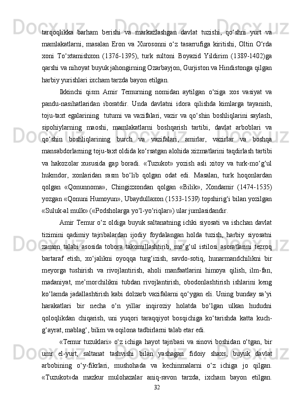 tarqoqlikka   barham   berishi   va   markazlashgan   davlat   tuzishi,   qo‘shni   yurt   va
mamlakatlarni,   masalan   Eron   va   Xurosonni   o‘z   tasarrufiga   kiritishi,   Oltin   O‘rda
xoni   To‘xtamishxon   (1376-1395),   turk   sultoni   Boyazid   Yildirim   (1389-1402)ga
qarshi va nihoyat buyuk jahongirning Ozarbayjon, Gurjiston va Hindistonga qilgan
harbiy yurishlari ixcham tarzda bayon etilgan. 
Ikkinchi   qism   Amir   Temurning   nomidan   aytilgan   o‘ziga   xos   vasiyat   va
pandu-nasihatlaridan   iboratdir.   Unda   davlatni   idora   qilishda   kimlarga   tayanish,
toju-taxt   egalarining     tutumi   va   vazifalari,   vazir   va   qo‘shin   boshliqlarini   saylash,
sipohiylarning   maoshi,   mamlakatlarni   boshqarish   tartibi,   davlat   arboblari   va
qo‘shin   boshliqlarining   burch   va   vazifalari,   amirlar,   vazirlar   va   boshqa
mansabdorlarning toju-taxt oldida ko‘rsatgan alohida xizmatlarini taqdirlash tartibi
va   hakozolar   xususida   gap   boradi.   «Tuzukot»   yozish   asli   xitoy   va   turk-mo‘g‘ul
hukmdor,   xonlaridan   rasm   bo‘lib   qolgan   odat   edi.   Masalan,   turk   hoqonlardan
qolgan   «Qonunnoma»,   Chingizxondan   qolgan   «Bilik»,   Xondamir   (1474-1535)
yozgan «Qonuni Humoyun», Ubaydullaxon (1533-1539) topshirig‘i bilan yozilgan
«Suluk-al mulk» («Podsholarga yo‘l-yo‘riqlar») ular jumlasidandir. 
Amir  Temur o‘z oldiga buyuk saltanatning ichki siyosati  va ishchan  davlat
tizimini   qadimiy   tajribalardan   ijodiy   foydalangan   holda   tuzish,   harbiy   siyosatni
zamon   talabi   asosida   tobora   takomillashtirib,   mo‘g‘ul   istilosi   asoratlarini   tezroq
bartaraf   etish,   xo‘jalikni   oyoqqa   turg‘izish,   savdo-sotiq,   hunarmandchilikni   bir
meyorga   tushirish   va   rivojlantirish,   aholi   manfaatlarini   himoya   qilish,   ilm-fan,
madaniyat,   me’morchilikni   tubdan   rivojlantirish,   obodonlashtirish   ishlarini   keng
ko‘lamda jadallashtirish kabi  dolzarb vazifalarni qo‘ygan eli. Uning bunday sa’yi
harakatlari   bir   necha   o‘n   yillar   inqiroziy   holatda   bo‘lgan   ulkan   hududni
qoloqlikdan   chiqarish,   uni   yuqori   taraqqiyot   bosqichiga   ko‘tarishda   katta   kuch-
g‘ayrat, mablag‘, bilim va oqilona tadbirlarni talab etar edi.  
«Temur   tuzuklari»  o‘z  ichiga   hayot   tajribasi   va  sinovi  boshidan   o‘tgan,  bir
umr   el-yurt,   saltanat   tashvishi   bilan   yashagan   fidoiy   shaxs,   buyuk   davlat
arbobining   o‘y-fikrlari,   mushohada   va   kechinmalarni   o‘z   ichiga   jo   qilgan.
«Tuzukot»da   mazkur   mulohazalar   aniq-ravon   tarzda,   ixcham   bayon   etilgan.
32 