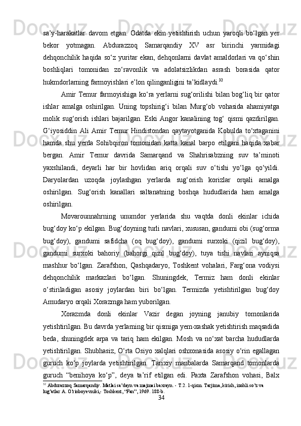 sa’y-harakatlar   davom   etgan.   Odatda   ekin   yetishtirish   uchun   yaroqli   bo‘lgan   yer
bekor   yotmagan.   Abdurazzoq   Samarqandiy   XV   asr   birinchi   yarmidagi
dehqonchilik   haqida   so‘z   yuritar   ekan,   dehqonlarni   davlat   amaldorlari   va   qo‘shin
boshliqlari   tomonidan   zo‘ravonlik   va   adolatsizlikdan   asrash   borasida   qator
hukmdorlarning farmoyishlari e’lon qilinganligini ta’kidlaydi. 32
 
Amir Temur farmoyishiga ko‘ra yerlarni sug‘orilishi bilan bog‘liq bir qator
ishlar   amalga   oshirilgan.   Uning   topshirig‘i   bilan   Murg‘ob   vohasida   ahamiyatga
molik   sug‘orish   ishlari   bajarilgan.   Eski   Angor   kanalining   tog‘   qismi   qazdirilgan.
G‘iyosiddin   Ali   Amir   Temur   Hindistondan   qaytayotganida   Kobulda   to‘xtaganini
hamda   shu   yerda   Sohibqiron   tomonidan   katta   kanal   barpo   etilgani   haqida   xabar
bergan.   Amir   Temur   davrida   Samarqand   va   Shahrisabzning   suv   ta’minoti
yaxshilandi,   deyarli   har   bir   hovlidan   ariq   orqali   suv   o‘tishi   yo‘lga   qo‘yildi.
Daryolardan   uzoqda   joylashgan   yerlarda   sug‘orish   korizlar   orqali   amalga
oshirilgan.   Sug‘orish   kanallari   saltanatning   boshqa   hududlarida   ham   amalga
oshirilgan.
Movarounnahrning   unumdor   yerlarida   shu   vaqtda   donli   ekinlar   ichida
bug‘doy ko‘p ekilgan. Bug‘doyning turli navlari, xususan, gandumi obi (sug‘orma
bug‘doy),   gandumi   safidcha   (oq   bug‘doy),   gandumi   surxoki   (qizil   bug‘doy),
gandumi   surxoki   bahoriy   (bahorgi   qizil   bug‘doy),   tuya   tishi   navlari   ayniqsa
mashhur   bo‘lgan.   Zarafshon,   Qashqadaryo,   Toshkent   vohalari,   Farg‘ona   vodiysi
dehqonchilik   markazlari   bo‘lgan.   Shuningdek,   Termiz   ham   donli   ekinlar
o‘stiriladigan   asosiy   joylardan   biri   bo‘lgan.   Termizda   yetishtirilgan   bug‘doy
Amudaryo orqali Xorazmga ham yuborilgan. 
Xorazmda   donli   ekinlar   Vazir   degan   joyning   janubiy   tomonlarida
yetishtirilgan. Bu davrda yerlarning bir qismiga yem-xashak yetishtirish maqsadida
beda,   shuningdek   arpa   va   tariq   ham   ekilgan.   Mosh   va   no‘xat   barcha   hududlarda
yetishtirilgan. Shubhasiz, O‘rta Osiyo xalqlari oshxonasida  asosiy  o‘rin egallagan
guruch   ko‘p   joylarda   yetishtirilgan.   Tarixiy   manbalarda   Samarqand   tomonlarda
guruch   “benihoya   ko‘p”,   deya   ta’rif   etilgan   edi.   Paxta   Zarafshon   vohasi,   Balx
32
 Abdurazzoq Samarqandiy. Matlai sa’dayn va majmai baxrayn. - T.2. 1-qism. Tarjima, kirish, izohli so’z va 
lug’atlar A. O’rinboyevniki,- Toshkent, “Fan”, 1969. 188-b.
34 