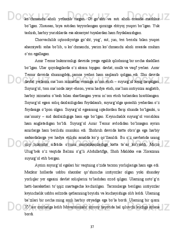 ko‘chmanchi   aholi   yetkazib   turgan.   Ot   go‘shti   va   suti   aholi   orasida   mashhur
bo‘lgan. Xususan, biya sutidan tayyorlangan qimizga ehtiyoj yuqori bo‘lgan. Yuk
tashish, harbiy yurishlarda esa aksariyat tuyalardan ham foydalanishgan. 
Chorvachilik   iqtisodiyotga   go‘sht,   yog‘,   sut,   jun,   teri   berishi   bilan   yuqori
ahamiyatli   soha   bo‘lib,   u   ko‘chmanchi,   yarim   ko‘chmanchi   aholi   orasida   muhim
o‘rin egallagan. 
Amir Temur hukmronligi davrida yerga egalik qilishning bir necha shakllari
bo‘lgan. Ular quyidagilarda o‘z aksini topgan: davlat, mulk va vaqf yerlari. Amir
Temur   davrida   shuningdek,   jamoa   yerlari   ham   saqlanib   qolgan   edi.   Shu   davrda
davlat yerlarini ma’lum xizmatlar evaziga in’om etish – suyurg‘ol keng tarqalgan.
Suyurg‘ol, tom ma’noda xayr-ehson, yerni hadya etish, ma’lum imtiyozni anglatib,
harbiy xizmatni o‘tash bilan shartlangan yerni in’om etish turlaridan hisoblangan.
Suyurg‘ol egasi soliq daxlsizligidan foydalanib, suyurg‘olga qarashli yerlardan o‘z
foydasiga o‘lpon olgan. Suyurg‘ol egasining iqtadordan farqi shunda bo‘lganki, u
ma’muriy   –   sud   daxlsizligiga   ham   ega   bo‘lgan.   Keyinchalik   suyurg‘ol   vorislikni
ham   anglatadigan   bo‘ldi.   Suyurg‘ol   Amir   Temur   avlodidan   bo‘lmagan   ayrim
amirlarga   ham   berilishi   mumkin   edi.   Shohruh   davrida   katta   obro‘ga   ega   harbiy
sarkardalarga   yer   hadya   etilishi   amalda   ko‘p   qo‘llanildi.   Bu   o‘z   navbatida   uning
oliy   hukmdor   sifatida   o‘rnini   mustahkamlashga   katta   ta’sir   ko‘rsatdi.   Mirzo
Ulug‘bek   o‘z   vaqtida   Balxni   o‘g‘li   Abdullatifga,   Shoh   Malikka   esa   Xorazmni
suyurg‘ol etib bergan. 
Ayrim suyurg‘ol egalari bir vaqtning o‘zida tarxon yorliqlariga ham ega edi.
Mazkur   hollarda   ushbu   shaxslar   qo‘shimcha   imtiyozlar   olgan   yoki   shunday
yorliqlar   yer   egasini   davlat   soliqlarini   to‘lashdan   ozod   qilgan.   Ularning   noto‘g‘ri
hatti-harakatlari   to‘qqiz   martagacha   kechirilgan.   Tarxonlarga   berilgan   imtiyozlar
keyinchalik ushbu aslzoda qatlamning boyishi va kuchayishiga olib keldi. Ularning
ba’zilari bir necha ming sonli harbiy otryadga ega bo‘la bordi. Ularning bir qismi
XV asr oxirlariga kelib Movarounnahr siyosiy hayotida hal qiluvchi kuchga aylana
bordi.
37