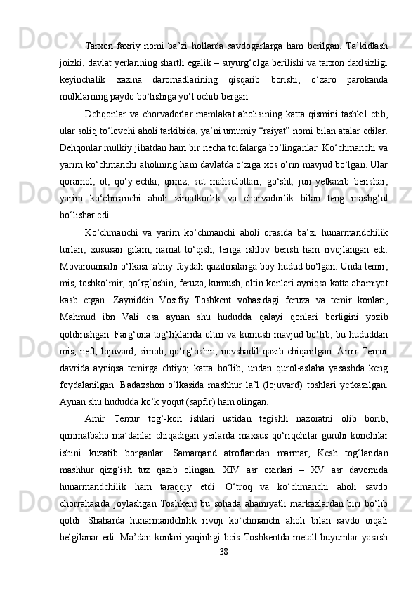 Tarxon   faxriy   nomi   ba’zi   hollarda   savdogarlarga   ham   berilgan.   Ta’kidlash
joizki, davlat yerlarining shartli egalik – suyurg‘olga berilishi va tarxon daxlsizligi
keyinchalik   xazina   daromadlarining   qisqarib   borishi,   o‘zaro   parokanda
mulklarning paydo bo‘lishiga yo‘l ochib bergan. 
Dehqonlar   va  chorvadorlar  mamlakat  aholisining   katta  qismini   tashkil  etib,
ular soliq to‘lovchi aholi tarkibida, ya’ni umumiy “raiyat” nomi bilan atalar edilar.
Dehqonlar mulkiy jihatdan ham bir necha toifalarga bo‘linganlar. Ko‘chmanchi va
yarim ko‘chmanchi aholining ham davlatda o‘ziga xos o‘rin mavjud bo‘lgan. Ular
qoramol,   ot,   qo‘y-echki,   qimiz,   sut   mahsulotlari,   go‘sht,   jun   yetkazib   berishar,
yarim   ko‘chmanchi   aholi   ziroatkorlik   va   chorvadorlik   bilan   teng   mashg‘ul
bo‘lishar edi. 
Ko‘chmanchi   va   yarim   ko‘chmanchi   aholi   orasida   ba’zi   hunarmandchilik
turlari,   xususan   gilam,   namat   to‘qish,   teriga   ishlov   berish   ham   rivojlangan   edi.
Movarounnahr o‘lkasi tabiiy foydali qazilmalarga boy hudud bo‘lgan. Unda temir,
mis, toshko‘mir, qo‘rg‘oshin, feruza, kumush, oltin konlari ayniqsa katta ahamiyat
kasb   etgan.   Zayniddin   Vosifiy   Toshkent   vohasidagi   feruza   va   temir   konlari,
Mahmud   ibn   Vali   esa   aynan   shu   hududda   qalayi   qonlari   borligini   yozib
qoldirishgan. Farg‘ona tog‘liklarida oltin va kumush mavjud bo‘lib, bu hududdan
mis, neft, lojuvard, simob, qo‘rg‘oshin, novshadil  qazib chiqarilgan. Amir Temur
davrida   ayniqsa   temirga   ehtiyoj   katta   bo‘lib,   undan   qurol-aslaha   yasashda   keng
foydalanilgan.   Badaxshon   o‘lkasida   mashhur   la’l   (lojuvard)   toshlari   yetkazilgan.
Aynan shu hududda ko‘k yoqut (sapfir) ham olingan. 
Amir   Temur   tog‘-kon   ishlari   ustidan   tegishli   nazoratni   olib   borib,
qimmatbaho   ma’danlar   chiqadigan   yerlarda   maxsus   qo‘riqchilar   guruhi   konchilar
ishini   kuzatib   borganlar.   Samarqand   atroflaridan   marmar,   Kesh   tog‘laridan
mashhur   qizg‘ish   tuz   qazib   olingan.   XIV   asr   oxirlari   –   XV   asr   davomida
hunarmandchilik   ham   taraqqiy   etdi.   O‘troq   va   ko‘chmanchi   aholi   savdo
chorrahasida   joylashgan   Toshkent   bu   sohada   ahamiyatli   markazlardan   biri   bo‘lib
qoldi.   Shaharda   hunarmandchilik   rivoji   ko‘chmanchi   aholi   bilan   savdo   orqali
belgilanar edi. Ma’dan konlari yaqinligi bois Toshkentda  metall  buyumlar yasash
38 