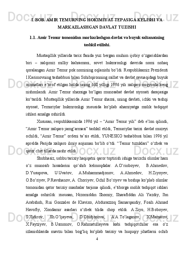 I. BOB. AMIR TEMURNING HOKIMIYAT TEPASIGA KELISHI VA
MARKAZLASHGAN DAVLAT TUZISHI
1.1. Amir Temur tomonidan markazlashgan davlat va buyuk saltanatning
tashkil etilishi.
Mustaqillik   yillarida   tarix   fanida   yuz   bergan   muhim   ijobiy   o‘zgarishlardan
biri   –   xalqimiz   milliy   kahramoni,   sovet   hukmronligi   davrida   nomi   nohaq
qoralangan Amir Temur pok nomining oqlanishi bo‘ldi. Respublikamiz Prezidenti
I.Karimovning tashabbusi bilan Sohibqironning millat va davlat ravnaqidagi buyuk
xizmatlari e’tirof etilgan holda uning 660 yilligi 1996 yili xalqaro miqyosda keng
nishonlandi.   Amir   Temur   shaxsiga   bo‘lgan   munosabat   davlat   siyosati   darajasiga
ko‘tarildi. Mustaqillik yillarida Amir Temur shaxsi, uning davlati, ichki va tashqi
siyosat,   Temuriylar   hukmronligi   xususida   ko‘plab   ahamiyatga   molik   tadqiqot
ishlari amalga oshirildi. 
Xususan,   respublikamizda   1996   yil   –   “Amir   Temur   yili”   deb   e’lon   qilindi,
“Amir Temur xalqaro jamg‘armasi” tashkil etildi, Temuriylar tarixi davlat muzeyi
ochildi,   “Amir   Temur”   ordeni   ta’sis   etildi,   YUNESKO   tashabbusi   bilan   1996   yil
aprelda   Parijda   xalqaro   ilmiy   anjuman   bo‘lib   o‘tdi.   “Temur   tuzuklari”   o‘zbek   va
qator chet tillarda nashr etildi. 
Shubhasiz, ushbu tarixiy haqiqatni qaror toptirish ishiga tarixchi olimlar ham
o‘z   munosib   hissalarini   qo‘shib   kelmoqdalar.   A.O‘rinboyev,     B.Ahmedov,
D.Yusupova,   U.Uvatov,   A.Muhammadjonov,   A.Ahmedov,   H.Ziyoyev,
O.Bo‘riyev, P.Ravshanov, A. Choriyev, Ochil Bo‘riyev va boshqa ko‘plab olimlar
tomonidan   qator   tarixiy   manbalar   tarjima   qilindi,   e’tiborga   molik   tadqiqot   ishlari
amalga   oshirildi:   xususan,   Nizomiddin   Shomiy,   Sharafiddin   Ali   Yazdiy,   Ibn
Arabshoh,   Rui   Gonzales   de   Klavixo,   Abdurazzoq   Samarqandiy,   Fosih   Ahmad
Havofiy,   Xondamir   asarlari   o‘zbek   tilida   chop   etildi.   A.Ziyo,   H.Boboyev,
S.Xidirov,   Sh.O‘ljayeva,   D.Obidjonova,   A.A.To‘laganov,   X.Mamatov,
X.Fayziyev,   B.Usmonov,   O.Rahmatullayeva   kabi   tadqiqotchilar   esa   o‘z
izlanishlarida   mavzu   bilan   bog‘liq   ko‘plab   tarixiy   va   huquqiy   jihatlarni   ochib
4 