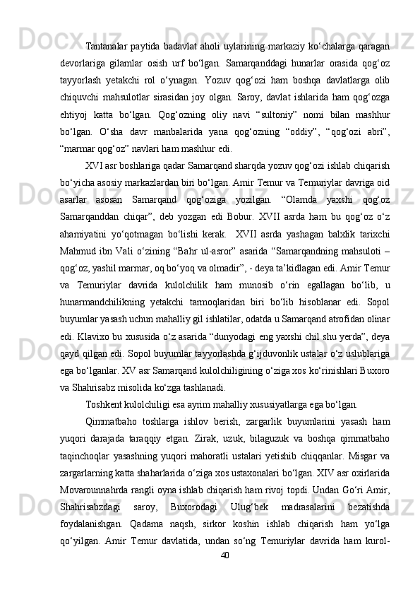 Tantanalar   paytida   badavlat   aholi   uylarining   markaziy   ko‘chalarga   qaragan
devorlariga   gilamlar   osish   urf   bo‘lgan.   Samarqanddagi   hunarlar   orasida   qog‘oz
tayyorlash   yetakchi   rol   o‘ynagan.   Yozuv   qog‘ozi   ham   boshqa   davlatlarga   olib
chiquvchi   mahsulotlar   sirasidan   joy   olgan.   Saroy,   davlat   ishlarida   ham   qog‘ozga
ehtiyoj   katta   bo‘lgan.   Qog‘ozning   oliy   navi   “sultoniy”   nomi   bilan   mashhur
bo‘lgan.   O‘sha   davr   manbalarida   yana   qog‘ozning   “oddiy”,   “qog‘ozi   abri”,
“marmar qog‘oz” navlari ham mashhur edi. 
XVI asr boshlariga qadar Samarqand sharqda yozuv qog‘ozi ishlab chiqarish
bo‘yicha asosiy markazlardan biri bo‘lgan. Amir Temur va Temuriylar davriga oid
asarlar   asosan   Samarqand   qog‘oziga   yozilgan.   “Olamda   yaxshi   qog‘oz
Samarqanddan   chiqar”,   deb   yozgan   edi   Bobur.   XVII   asrda   ham   bu   qog‘oz   o‘z
ahamiyatini   yo‘qotmagan   bo‘lishi   kerak.     XVII   asrda   yashagan   balxlik   tarixchi
Mahmud   ibn   Vali   o‘zining   “Bahr   ul-asror”   asarida   “Samarqandning   mahsuloti   –
qog‘oz, yashil marmar, oq bo‘yoq va olmadir”, - deya ta’kidlagan edi. Amir Temur
va   Temuriylar   davrida   kulolchilik   ham   munosib   o‘rin   egallagan   bo‘lib,   u
hunarmandchilikning   yetakchi   tarmoqlaridan   biri   bo‘lib   hisoblanar   edi.   Sopol
buyumlar yasash uchun mahalliy gil ishlatilar, odatda u Samarqand atrofidan olinar
edi. Klavixo bu xususida o‘z asarida “dunyodagi eng yaxshi chil shu yerda”, deya
qayd qilgan edi. Sopol buyumlar tayyorlashda g‘ijduvonlik ustalar o‘z uslublariga
ega bo‘lganlar. XV asr Samarqand kulolchiligining o‘ziga xos ko‘rinishlari Buxoro
va Shahrisabz misolida ko‘zga tashlanadi. 
Toshkent kulolchiligi esa ayrim mahalliy xususiyatlarga ega bo‘lgan. 
Qimmatbaho   toshlarga   ishlov   berish,   zargarlik   buyumlarini   yasash   ham
yuqori   darajada   taraqqiy   etgan.   Zirak,   uzuk,   bilaguzuk   va   boshqa   qimmatbaho
taqinchoqlar   yasashning   yuqori   mahoratli   ustalari   yetishib   chiqqanlar.   Misgar   va
zargarlarning katta shaharlarida o‘ziga xos ustaxonalari bo‘lgan. XIV asr oxirlarida
Movarounnahrda rangli oyna ishlab chiqarish ham rivoj topdi. Undan Go‘ri Amir,
Shahrisabzdagi   saroy,   Buxorodagi   Ulug‘bek   madrasalarini   bezatishda
foydalanishgan.   Qadama   naqsh,   sirkor   koshin   ishlab   chiqarish   ham   yo‘lga
qo‘yilgan.   Amir   Temur   davlatida,   undan   so‘ng   Temuriylar   davrida   ham   kurol-
40 