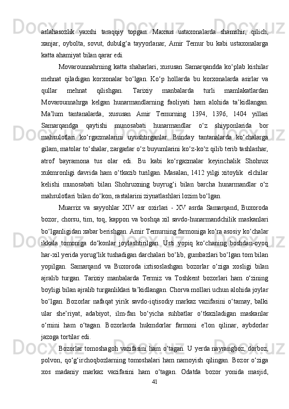aslahasozlik   yaxshi   taraqqiy   topgan.   Maxsus   ustaxonalarda   shamshir,   qilich,
xanjar,   oybolta,   sovut,   dubulg‘a   tayyorlanar,   Amir   Temur   bu   kabi   ustaxonalarga
katta ahamiyat bilan qarar edi. 
Movarounnahrning   katta   shaharlari,   xususan   Samarqandda   ko‘plab   kishilar
mehnat   qiladigan   korxonalar   bo‘lgan.   Ko‘p   hollarda   bu   korxonalarda   asirlar   va
qullar   mehnat   qilishgan.   Tarixiy   manbalarda   turli   mamlakatlardan
Movarounnahrga   kelgan   hunarmandlarning   faoliyati   ham   alohida   ta’kidlangan.
Ma’lum   tantanalarda,   xususan   Amir   Temurning   1394,   1396,   1404   yillari
Samarqandga   qaytishi   munosabati   hunarmandlar   o‘z   shiyponlarida   bor
mahsulotlari   ko‘rgazmalarini   uyushtirganlar.   Bunday   tantanalarda   ko‘chalarga
gilam, matolar to‘shalar, zargarlar o‘z buyumlarini ko‘z-ko‘z qilib terib tashlashar,
atrof   bayramona   tus   olar   edi.   Bu   kabi   ko‘rgazmalar   keyinchalik   Shohrux
xukmronligi  davrida ham  o‘tkazib  turilgan. Masalan,  1412 yilgi  xitoylik   elchilar
kelishi   munosabati   bilan   Shohruxning   buyrug‘i   bilan   barcha   hunarmandlar   o‘z
mahsulotlari bilan do‘kon, rastalarini ziynatlashlari lozim bo‘lgan. 
Muarrix   va   sayyohlar   XIV   asr   oxirlari   -   XV   asrda   Samarqand,   Buxoroda
bozor,  chorsu,   tim,  toq,  kappon   va   boshqa   xil   savdo-hunarmandchilik   maskanlari
bo‘lganligidan xabar berishgan. Amir Temurning farmoniga ko‘ra asosiy ko‘chalar
ikkala   tomoniga   do‘konlar   joylashtirilgan.   Usti   yopiq   ko‘chaning   boshdan-oyoq
har-xil yerida yorug‘lik tushadigan darchalari bo‘lib, gumbazlari bo‘lgan tom bilan
yopilgan.   Samarqand   va   Buxoroda   ixtisoslashgan   bozorlar   o‘ziga   xosligi   bilan
ajralib   turgan.   Tarixiy   manbalarda   Termiz   va   Toshkent   bozorlari   ham   o‘zining
boyligi bilan ajralib turganliklari ta’kidlangan. Chorva mollari uchun alohida joylar
bo‘lgan.   Bozorlar   nafaqat   yirik   savdo-iqtisodiy   markaz   vazifasini   o‘tamay,   balki
ular   she’riyat,   adabiyot,   ilm-fan   bo‘yicha   suhbatlar   o‘tkaziladigan   maskanlar
o‘rnini   ham   o‘tagan.   Bozorlarda   hukmdorlar   farmoni   e’lon   qilinar,   aybdorlar
jazoga tortilar edi. 
Bozorlar tomoshagoh  vazifasini  ham  o‘tagan. U yerda nayrangboz, dorboz,
polvon,   qo‘g‘irchoqbozlarning   tomoshalari   ham   namoyish   qilingan.   Bozor   o‘ziga
xos   madaniy   markaz   vazifasini   ham   o‘tagan.   Odatda   bozor   yonida   masjid,
41