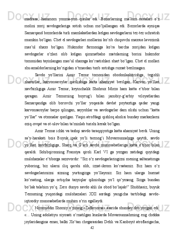 madrasa,   hammom   yonma-yon   qurilar   edi.   Bozorlarning   ma’lum   rastalari   o‘z
molini   xorij   savdogarlariga   sotish   uchun   mo‘ljallangan   edi.   Bozorlarda   ayniqsa
Samarqand bozorlarida turli mamlakatlardan kelgan savdogarlarni tez-tez uchratish
mumkin bo‘lgan. Chet el savdogarlari mollarini ko‘rib chiquvchi maxsus lavozimli
mas’ul   shaxs   bo‘lgan.   Hukmdor   farmoniga   ko‘ra   barcha   xorijdan   kelgan
savdogarlar   o‘zlari   olib   kelgan   qimmatbaho   matolarning   borini   hukmdor
tomonidan tayinlangan mas’ul shaxsga ko‘rsatishlari shart bo‘lgan. Chet el mollari
shu amaldorlarning ko‘rigidan o‘tmasdan turib sotishga ruxsat berilmagan. 
Savdo   yo‘llarini   Amir   Temur   tomonidan   obodonlashtirishga,   tegishli
sharoitlar,   karvonsaroylar   qurilishiga   katta   ahamiyat   berilgan.   Karvon   yo‘llari
xavfsizligiga   Amir   Temur,   keyinchalik   Shohrux   Mirzo   ham   katta   e’tibor   bilan
qaragan.   Amir   Temurning   buyrug‘i   bilan   janubiy-g‘arbiy   viloyatlardan
Samarqandga   olib   boruvchi   yo‘llar   yoqasida   davlat   poytaxtiga   qadar   yangi
karvonsaroylar   barpo   qilingan,   sayyohlar   va   savdogarlar   dam   olishi   uchun   “katta
yo‘llar” va otxonalar qurilgan. Yaqin atrofdagi qishloq aholisi bunday markazlarni
oziq-ovqat va ot-ulov bilan ta’minlab turishi kerak bo‘lgan. 
Amir Temur ichki va tashqi savdo taraqqiyotiga katta ahamiyat berdi. Uning
sa’y-harakati   bois   Buyuk   ipak   yo‘li   tarmog‘i   Movarounnahrga   qaytdi,   savdo
yo‘llari   xavfsizligiga,   Sharq   va   G‘arb   savdo   munosabatlariga   katta   e’tibor   bilan
qaraldi.   Sohibqironning   Fransiya   qiroli   Karl   VI   ga   yozgan   xatidagi   quyidagi
mulohazalar e’tiborga sazovordir: “Siz o‘z savdogarlaringizni mening saltanatimga
yuboring,   biz   ularni   iliq   qarshi   olib,   izzat-ikrom   ko‘rsatamiz.   Biz   ham   o‘z
savdogarlarimizni   sizning   yurtingizga   yo‘llaymiz.   Siz   ham   ularga   hurmat
ko‘rsating,   ularga   ortiqcha   tazyiqlar   qilinishiga   yo‘l   qo‘ymang.   Sizga   bundan
bo‘lak talabim yo‘q. Zero dunyo savdo ahli ila obod bo‘lajak!” Shubhasiz, buyuk
Temurning   yuqoridagi   mulohazalari   XXI   asrdagi   yangicha   tartibdagi   savdo-
iqtisodiy munosabatlarda muhim o‘rin egallaydi. 
Nizomiddin Shomiy o‘zining «Zafarnoma» asarida shunday deb yozgan edi:
«...   Uning   adolatiyu   siyosati   o‘rnatilgan   kunlarda   Movarounnahrning   eng   chekka
joylaridangina emas, balki Xo‘tan chegarasidan Dehli va Kanboyit atroflarigacha,
42