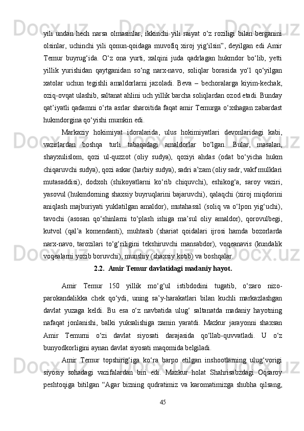 yili   undan   hech   narsa   olmasinlar,   ikkinchi   yili   raiyat   o‘z   roziligi   bilan   berganini
olsinlar,   uchinchi   yili   qonun-qoidaga   muvofiq   xiroj   yig‘ilsin”,   deyilgan   edi   Amir
Temur   buyrug‘ida.   O‘z   ona   yurti,   xalqini   juda   qadrlagan   hukmdor   bo‘lib,   yetti
yillik   yurishidan   qaytganidan   so‘ng   narx-navo,   soliqlar   borasida   yo‘l   qo‘yilgan
xatolar   uchun   tegishli   amaldorlarni   jazoladi.   Beva   –   bechoralarga   kiyim-kechak,
oziq-ovqat ulashib, saltanat ahlini uch yillik barcha soliqlardan ozod etadi. Bunday
qat’iyatli qadamni o‘rta asrlar sharoitida faqat amir Temurga o‘xshagan zabardast
hukmdorgina qo‘yishi mumkin edi.   
Markaziy   hokimiyat   idoralarida,   ulus   hokimiyatlari   devonlaridagi   kabi,
vazirlardan   boshqa   turli   tabaqadagi   amaldorlar   bo‘lgan.   Bular,   masalan,
shayxulislom,   qozi   ul-quzzot   (oliy   sudya),   qoziyi   ahdas   (odat   bo‘yicha   hukm
chiqaruvchi sudya), qozi askar (harbiy sudya), sadri a’zam (oliy sadr, vakf mulklari
mutasaddisi),   dodxoh   (shikoyatlarni   ko‘rib   chiquvchi),   eshikog‘a,   saroy   vaziri,
yasovul (hukmdorning shaxsiy buyruqlarini bajaruvchi), qalaqchi (xiroj miqdorini
aniqlash   majburiyati   yuklatilgan   amaldor),   mutahassil   (soliq   va   o‘lpon   yig‘uchi),
tavochi   (asosan   qo‘shinlarni   to‘plash   ishiga   ma’sul   oliy   amaldor),   qorovulbegi,
kutvol   (qal’a   komendanti),   muhtasib   (shariat   qoidalari   ijrosi   hamda   bozorlarda
narx-navo,   tarozilari   to‘g‘riligini   tekshiruvchi   mansabdor),   voqeanavis   (kundalik
voqealarni yozib boruvchi), munshiy (shaxsiy kotib) va boshqalar.
2 . 2 .  Amir Temur davlatidagi madaniy hayot.
Amir   Temur   150   yillik   mo‘g‘ul   istibdodini   tugatib,   o‘zaro   nizo-
parokandalikka   chek   qo‘ydi,   uning   sa’y-harakatlari   bilan   kuchli   markazlashgan
davlat   yuzaga   keldi.   Bu   esa   o‘z   navbatida   ulug‘   saltanatda   madaniy   hayotning
nafaqat   jonlanishi,   balki   yuksalishiga   zamin   yaratdi.   Mazkur   jarayonni   shaxsan
Amir   Temurni   o‘zi   davlat   siyosati   darajasida   qo‘llab-quvvatladi.   U   o‘z
bunyodkorligini aynan davlat siyosati maqomida belgiladi. 
Amir   Temur   topshirig‘iga   ko‘ra   barpo   etilgan   inshootlarning   ulug‘vorigi
siyosiy   sohadagi   vazifalardan   biri   edi.   Mazkur   holat   Shahrisabzdagi   Oqsaroy
peshtoqiga   bitilgan   “Agar   bizning   qudratimiz   va   karomatimizga   shubha   qilsang,
45