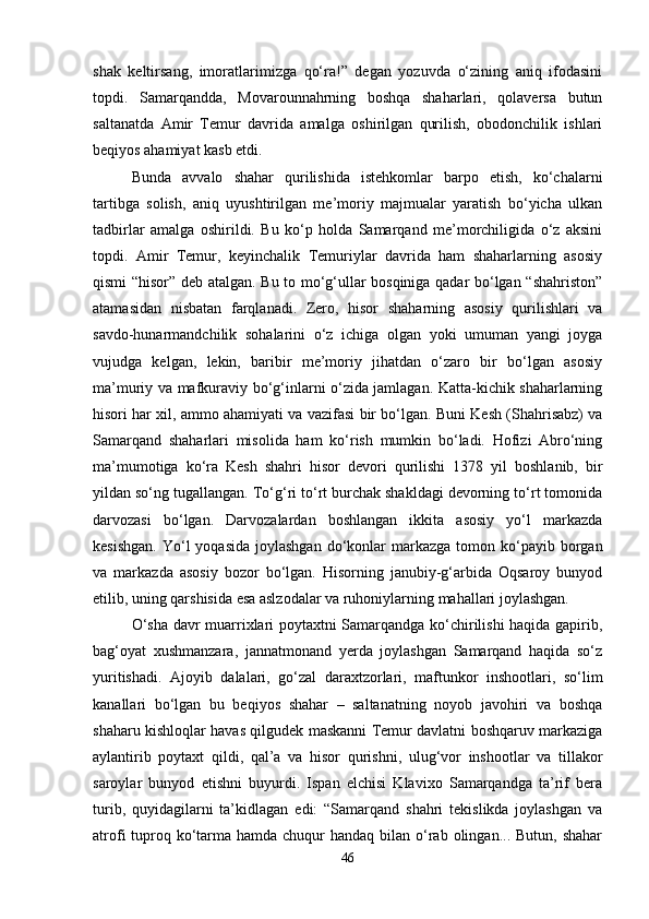 shak   keltirsang,   imoratlarimizga   qo‘ra!”   degan   yozuvda   o‘zining   aniq   ifodasini
topdi.   Samarqandda,   Movarounnahrning   boshqa   shaharlari,   qolaversa   butun
saltanatda   Amir   Temur   davrida   amalga   oshirilgan   qurilish,   obodonchilik   ishlari
beqiyos ahamiyat kasb etdi. 
Bunda   avvalo   shahar   qurilishida   istehkomlar   barpo   etish,   ko‘chalarni
tartibga   solish,   aniq   uyushtirilgan   me’moriy   majmualar   yaratish   bo‘yicha   ulkan
tadbirlar   amalga   oshirildi.   Bu   ko‘p   holda   Samarqand   me’morchiligida   o‘z   aksini
topdi.   Amir   Temur,   keyinchalik   Temuriylar   davrida   ham   shaharlarning   asosiy
qismi “hisor” deb atalgan. Bu to mo‘g‘ullar bosqiniga qadar bo‘lgan “shahriston”
atamasidan   nisbatan   farqlanadi.   Zero,   hisor   shaharning   asosiy   qurilishlari   va
savdo-hunarmandchilik   sohalarini   o‘z   ichiga   olgan   yoki   umuman   yangi   joyga
vujudga   kelgan,   lekin,   baribir   me’moriy   jihatdan   o‘zaro   bir   bo‘lgan   asosiy
ma’muriy va mafkuraviy bo‘g‘inlarni o‘zida jamlagan. Katta-kichik shaharlarning
hisori har xil, ammo ahamiyati va vazifasi bir bo‘lgan. Buni Kesh (Shahrisabz) va
Samarqand   shaharlari   misolida   ham   ko‘rish   mumkin   bo‘ladi.   Hofizi   Abro‘ning
ma’mumotiga   ko‘ra   Kesh   shahri   hisor   devori   qurilishi   1378   yil   boshlanib,   bir
yildan so‘ng tugallangan. To‘g‘ri to‘rt burchak shakldagi devorning to‘rt tomonida
darvozasi   bo‘lgan.   Darvozalardan   boshlangan   ikkita   asosiy   yo‘l   markazda
kesishgan.   Yo‘l   yoqasida  joylashgan  do‘konlar   markazga  tomon  ko‘payib  borgan
va   markazda   asosiy   bozor   bo‘lgan.   Hisorning   janubiy-g‘arbida   Oqsaroy   bunyod
etilib, uning qarshisida esa aslzodalar va ruhoniylarning mahallari joylashgan. 
O‘sha davr muarrixlari poytaxtni Samarqandga ko‘chirilishi haqida gapirib,
bag‘oyat   xushmanzara,   jannatmonand   yerda   joylashgan   Samarqand   haqida   so‘z
yuritishadi.   Ajoyib   dalalari,   go‘zal   daraxtzorlari,   maftunkor   inshootlari,   so‘lim
kanallari   bo‘lgan   bu   beqiyos   shahar   –   saltanatning   noyob   javohiri   va   boshqa
shaharu kishloqlar havas qilgudek maskanni Temur davlatni boshqaruv markaziga
aylantirib   poytaxt   qildi,   qal’a   va   hisor   qurishni,   ulug‘vor   inshootlar   va   tillakor
saroylar   bunyod   etishni   buyurdi.   Ispan   elchisi   Klavixo   Samarqandga   ta’rif   bera
turib,   quyidagilarni   ta’kidlagan   edi:   “Samarqand   shahri   tekislikda   joylashgan   va
atrofi  tuproq ko‘tarma hamda chuqur  handaq bilan o‘rab olingan... Butun,  shahar
46