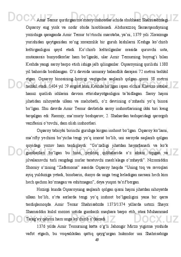 Amir Temur qurdirgan me’moriy inshootlar ichida shubhasiz Shahrisabzdagi
Oqsaroy   eng   yirik   va   nodir   obida   hisoblanadi.   Abdurazzoq   Samarqandiyning
yozishiga  qaraganda  Amir   Temur  to‘rtinchi   marotaba,  ya’ni, 1379  yili  Xorazmga
yurishidan   qaytganidan   so‘ng   xorazmlik   bir   guruh   kishilarni   Keshga   ko‘chirib
keltirganligini   qayd   etadi.   Ko‘chirib   keltirilganlar   orasida   quruvchi   usta,
mutaxassis   bunyodkorlar   ham   bo‘lganki,   ular   Amir   Temurning   buyrug‘i   bilan
Keshda yangi saroy barpo etish ishiga jalb qilinganlar. Oqsaroyning qurilishi 1380
yil bahorida boshlangan. O‘z davrida umumiy balandlik darajasi 72 metrni tashkil
etgan.   Oqsaroy   binosining   hozirgi   vaqtgacha   saqlanib   qolgan   qismi   38   metrni
tashkil etadi. 1404 yil 29 avgust kuni Keshda bo‘lgan ispan elchisi Klavixo ustalar
hanuz   qurilish   ishlarini   davom   ettirishayotganligini   ta’kidlagan.   Saroy   hajmi
jihatidan   nihoyatda   ulkan   va   mahobatli,   o‘z   davrining   o‘xshashi   yo‘q   binosi
bo‘lgan.   Shu   davrda   Amir   Temur   davlatida   saroy   inshootlarining   ikki   turi   keng
tarqalgan   edi:   Rasmiy,   ma’muriy   boshqaruv;   2.   Shahardan   tashqaridagi   qarorgoh
vazifasini o‘tovchi, dam olish inshootlari. 
Oqsaroy tabiiyki birinchi guruhga kirgan inshoot bo‘lgan. Oqsaroy ko‘lami,
ma’rifiy   yechimi   bo‘yicha   tengi   yo‘q   imorat   bo‘lib,   uni   saroyda   saqlanib   qolgan
quyidagi   yozuv   ham   tasdiqlaydi:   “Go‘zalligi   jihatdan   hayratlanarli   va   ko‘k
gumbazlari   bo‘lgan   bu   bino,   peshtoq   qubbalarida   o‘z   aksini   topgan   va
jilvalanuvchi   turli   rangdagi   nurlar   taratuvchi   mash’alaga   o‘xshaydi”.   Nizomiddin
Shomiy   o‘zining   “Zafarnoma”   asarida   Oqsaroy   haqida   “Uning   toq   va   ravoqlari
ayiq yulduziga yetadi, binobarin, dunyo da unga teng keladigan narsani hech kim
hech qachon ko‘rmagan va eshitmagan”, deya yuqori ta’rif bergan. 
Hozirgi kunda Oqsaroyning saqlanib qolgan qismi hajmi jihatdan nihoyatda
ulkan   bo‘lib,   o‘rta   asrlarda   tengi   yo‘q   inshoot   bo‘lganligini   yana   bir   qarra
tasdiqlamoqda.   Amir   Temur   Shahrisabzda   1373/1374   yillarda   ustozi   Shayx
Shamsiddin   kulol   mozori   ustida   gumbazli   maqbara   barpo   etib,   otasi   Muhammad
Tarag‘ay qabrini ham unga ko‘chirib o‘tkazadi. 
1376   yilda   Amir   Temurning   katta   o‘g‘li   Jahongir   Mirzo   yigirma   yoshida
vafot   etgach,   bu   voqealikdan   qattiq   qayg‘urgan   hukmdor   uni   Shahrisabzga
49