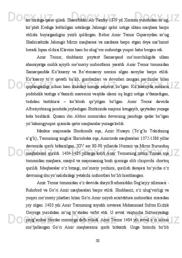 ko‘mishga qaror qiladi. Sharofiddin Ali Yazdiy 1379 yil Xorazm yurishidan so‘ng,
ko‘plab   Keshga   keltirilgan   ustalarga   Jahongir   qabri   ustiga   ulkan   maqbara   barpo
etilishi   buyurganligini   yozib   qoldirgan.   Bobur   Amir   Temur   Oqsaroydan   so‘ng
Shahrisabzda   Jahongir   Mirzo   maqbarasi   va   madrasa   barpo   etgan   deya   ma’lumot
beradi.Ispan elchisi Klavixo ham bu ulug‘vor inshootga yuqori baho bergan edi. 
Amir   Temur,   shubhasiz   poytaxt   Samarqand   me’morchiligida   ulkan
ahamiyatga   molik   ajoyib   me’moriy   inshootlarni   yaratdi.   Amir   Temur   tomonidan
Samarqandda   Ko‘ksaroy   va   Bo‘stonsaroy   nomini   olgan   saroylar   barpo   etildi.
Ko‘ksaroy   to‘rt   qavatli   bo‘lib,   gumbazlari   va   devorlari   zangori   parchinlar   bilan
qoplanganligi uchun ham  shunday nomga sazovor  bo‘lgan. Ko‘ksaroyda xonlarni
podsholik  taxtiga  o‘tkazish  marosimi  vaqtida   ularni  oq  kigiz  ustiga   o‘tkazadigan,
toshdan   taxtikursi   –   ko‘ktosh   qo‘yilgan   bo‘lgan.   Amir   Temur   davrida
Afrosiyobning janubida joylashgan Shohizinda majmui kengayib, qaytadan yuzaga
kela   boshladi.   Qusam   ibn   Abbos   mozoridan   devorning   janubiga   qadar   bo‘lgan
yo‘lakningyuqori qismida qator maqbaralar yuzaga keldi. 
Mazkur   majmuada   Shodimulk   oqa,   Amir   Husayn   (To‘g‘lu   Tekishning
o‘g‘li), Temurning singlisi Shirinbeka oqa, Amirzoda maqbaralari 1372-1386 yillar
davomida qurib bitkazilgan.  XIV asr  80-90 yillarida Nomsiz  va  Mirzo  Burunduq
maqbalarari  qurildi. 1404-1405 yillarga kelib Amir  Temurning xotini  Tuman oqa
tomonidan  maqbara,  masjid  va  majmuaning  bosh   qismiga  olib  chiquvchi  chortoq
qurildi.   Maqbaralar   o‘z   bezagi,   me’moriy   yechimi,   qurilish   darajasi   bo‘yicha   o‘z
davrining shu yo‘nalishidagi yetakchi inshootlari bo‘lib hisoblangan. 
Amir Temur tomonidan o‘z davrida shayx Burhoniddin Sog‘arjiy xilxonasi -
Ruhobod   va   Go‘ri   Amir   maqbaralari   barpo   etildi.   Shubhasiz,   o‘z   ulug‘vorligi   va
yuqori me’moriy jihatlari bilan Go‘ri Amir noyob arxitektura inshootlari sirasidan
joy olgan. 1403 yili Amir Temurning suyukli nevarasi Muhammad Sulton Kichik
Osiyoga   yurishdan   so‘ng   to‘stadan   vafot   etdi.   U   avval   vaqtincha   Sultoniyadagi
payg‘ambar Haydar mozoriga dafn etiladi. Amir Temur 1404 yili avval o‘zi uchun
mo‘ljallangan   Go‘ri   Amir   maqbarasini   qurib   bitkazdi.   Unga   birinchi   bo‘lib
50 