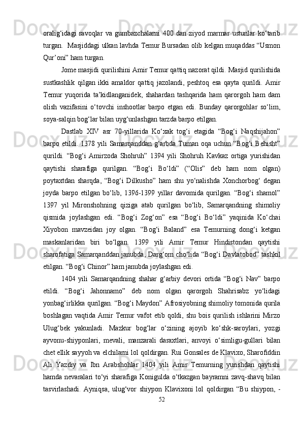 oralig‘idagi   ravoqlar   va   gumbazchalarni   400   dan   ziyod   marmar   ustunlar   ko‘tarib
turgan.   Masjiddagi ulkan lavhda Temur Bursadan olib kelgan muqaddas “Usmon
Qur’oni” ham turgan. 
Jome masjidi qurilishini Amir Temur qattiq nazorat qildi. Masjid qurilishida
sustkashlik   qilgan   ikki   amaldor   qattiq   jazolandi,   peshtoq   esa   qayta   qurildi.   Amir
Temur   yuqorida   ta’kidlanganidek,   shahardan   tashqarida   ham   qarorgoh   ham   dam
olish   vazifasini   o‘tovchi   inshootlar   barpo   etgan   edi.   Bunday   qarorgohlar   so‘lim,
soya-salqin bog‘lar bilan uyg‘unlashgan tarzda barpo etilgan. 
Dastlab   XIV   asr   70-yillarida   Ko‘xak   tog‘i   etagida   “Bog‘i   Naqshijahon”
barpo etildi. 1378  yili  Samarqanddan  g‘arbda  Tuman  oqa uchun  “Bog‘i   Behisht”
qurildi.   “Bog‘i   Amirzoda   Shohruh”   1394   yili   Shohruh   Kavkaz   ortiga   yurishidan
qaytishi   sharafiga   qurilgan.   “Bog‘i   Bo‘ldi”   (“Olis”   deb   ham   nom   olgan)
poytaxtdan   sharqda,   “Bog‘i   Dilkusho”   ham   shu   yo‘nalishda   Xonchorbog‘   degan
joyda   barpo   etilgan   bo‘lib,   1396-1399   yillar   davomida   qurilgan.   “Bog‘i   shamol”
1397   yil   Mironshohning   qiziga   atab   qurilgan   bo‘lib,   Samarqandning   shimoliy
qismida   joylashgan   edi.   “Bog‘i   Zog‘on”   esa   “Bog‘i   Bo‘ldi”   yaqinida   Ko‘chai
Xiyobon   mavzeidan   joy   olgan.   “Bog‘i   Baland”   esa   Temurning   dong‘i   ketgan
maskanlaridan   biri   bo‘lgan.   1399   yili   Amir   Temur   Hindistondan   qaytishi
sharofatiga Samarqanddan janubda, Darg‘om cho‘lida “Bog‘i Davlatobod” tashkil
etilgan. “Bog‘i Chinor” ham janubda joylashgan edi. 
1404   yili   Samarqandning   shahar   g‘arbiy   devori   ortida   “Bog‘i   Nav”   barpo
etildi.   “Bog‘i   Jahonnamo”   deb   nom   olgan   qarorgoh   Shahrisabz   yo‘lidagi
yonbag‘irlikka qurilgan. “Bog‘i Maydon” Afrosiyobning shimoliy tomonida qurila
boshlagan   vaqtida  Amir  Temur  vafot  etib  qoldi,  shu  bois   qurilish   ishlarini   Mirzo
Ulug‘bek   yakunladi.   Mazkur   bog‘lar   o‘zining   ajoyib   ko‘shk-saroylari,   yozgi
ayvonu-shiyponlari,   mevali,   manzarali   daraxtlari,   anvoyi   o‘simligu-gullari   bilan
chet ellik sayyoh va elchilarni lol qoldirgan. Rui Gonsales de Klavixo, Sharofiddin
Ali   Yazdiy   va   Ibn   Arabshohlar   1404   yili   Amir   Temurning   yurishdan   qaytishi
hamda nevaralari to‘yi sharafiga Konigulda o‘tkazgan bayramni zavq-shavq bilan
tasvirlashadi.   Ayniqsa,   ulug‘vor   shiypon   Klavixoni   lol   qoldirgan   “Bu   shiypon,   -
52