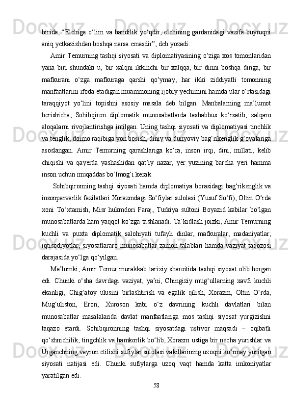 birida,   “Elchiga   o‘lim   va   bandilik  yo‘qdir,   elchining  gardanidagi   vazifa  buyruqni
aniq yetkazishdan boshqa narsa emasdir”, deb yozadi.
Amir Temurning tashqi  siyosati  va diplomatiyasining o‘ziga xos tomonlaridan
yana   biri   shundaki   u,   bir   xalqni   ikkinchi   bir   xalqqa,   bir   dinni   boshqa   dinga,   bir
mafkurani   o‘zga   mafkuraga   qarshi   qo‘ymay,   har   ikki   ziddiyatli   tomonning
manfaatlarini ifoda etadigan muammoning ijobiy yechimini hamda ular o‘rtasidagi
taraqqiyot   yo‘lini   topishni   asosiy   masala   deb   bilgan.   Manbalarning   ma’lumot
berishicha,   Sohibqiron   diplomatik   munosabatlarda   tashabbus   ko‘rsatib,   xalqaro
aloqalarni rivojlantirishga intilgan. Uning tashqi siyosati va diplomatiyasi tinchlik
va tenglik, doimo raqibiga yon bosish, diniy va dunyoviy bag‘rikenglik g‘oyalariga
asoslangan.   Amir   Temurning   qarashlariga   ko‘ra,   inson   irqi,   dini,   millati,   kelib
chiqishi   va   qayerda   yashashidan   qat’iy   nazar,   yer   yuzining   barcha   yeri   hamma
inson uchun muqaddas bo‘lmog‘i kerak. 
  Sohibqironning tashqi siyosati hamda diplomatiya borasidagi bag‘rikenglik va
insonparvarlik fazilatlari Xorazmdagi So‘fiylar sulolasi (Yusuf So‘fi), Oltin O‘rda
xoni   To‘xtamish,   Misr   hukmdori   Faraj,   Turkiya   sultoni   Boyazid   kabilar   bo‘lgan
munosabatlarda ham yaqqol ko‘zga tashlanadi. Ta’kidlash joizki, Amir Temurning
kuchli   va   puxta   diplomatik   salohiyati   tufayli   dinlar,   mafkuralar,   madaniyatlar,
iqtisodiyotlar,  siyosatlararo  munosabatlar  zamon   talablari  hamda   vaziyat   taqozosi
darajasida yo‘lga qo‘yilgan.
Ma’lumki, Amir Temur murakkab tarixiy sharoitida tashqi siyosat  olib borgan
edi.   Chunki   o‘sha   davrdagi   vaziyat,   ya’ni,   Chingiziy   mug‘ullarning   xavfi   kuchli
ekanligi,   Chig‘atoy   ulusini   birlashtirish   va   egalik   qilish,   Xorazm,   Oltin   O‘rda,
Mug‘uliston,   Eron,   Xuroson   kabi   o‘z   davrining   kuchli   davlatlari   bilan
munosabatlar   masalalarida   davlat   manfaatlariga   mos   tashqi   siyosat   yurgizishni
taqazo   etardi.   Sohibqironning   tashqi   siyosatdagi   ustivor   maqsadi   –   oqibatli
qo‘shnichilik, tingchlik va hamkorlik bo‘lib, Xorazm ustiga bir necha yurishlar va
Urganchning vayron etilishi sufiylar sulolasi vakillarining uzoqni ko‘rmay yuritgan
siyosati   natijasi   edi.   Chunki   sufiylarga   uzoq   vaqt   hamda   katta   imkoniyatlar
yaratilgan edi.
58 