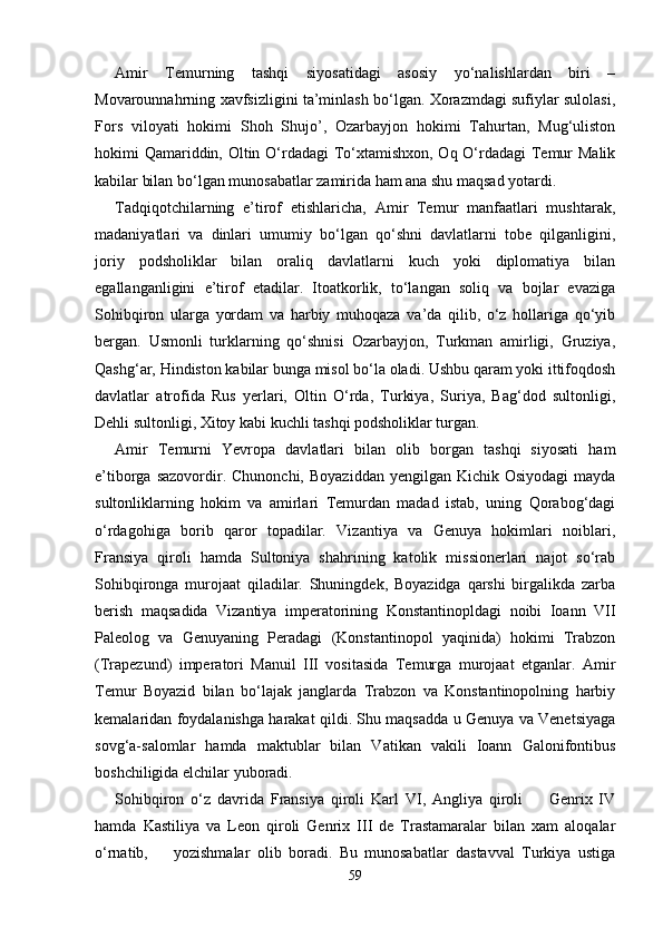 Amir   Temurning   tashqi   siyosatidagi   asosiy   yo‘nalishlardan   biri   –
Movarounnahrning xavfsizligini ta’minlash bo‘lgan. Xorazmdagi sufiylar sulolasi,
Fors   viloyati   hokimi   Shoh   Shujo’,   Ozarbayjon   hokimi   Tahurtan,   Mug‘uliston
hokimi Qamariddin, Oltin O‘rdadagi  To‘xtamishxon, Oq O‘rdadagi  Temur Malik
kabilar bilan bo‘lgan munosabatlar zamirida ham ana shu maqsad yotardi.
Tadqiqotchilarning   e’tirof   etishlaricha,   Amir   Temur   manfaatlari   mushtarak,
madaniyatlari   va   dinlari   umumiy   bo‘lgan   qo‘shni   davlatlarni   tobe   qilganligini,
joriy   podsholiklar   bilan   oraliq   davlatlarni   kuch   yoki   diplomatiya   bilan
egallanganligini   e’tirof   etadilar.   Itoatkorlik,   to‘langan   soliq   va   bojlar   evaziga
Sohibqiron   ularga   yordam   va   harbiy   muhoqaza   va’da   qilib,   o‘z   hollariga   qo‘yib
bergan.   Usmonli   turklarning   qo‘shnisi   Ozarbayjon,   Turkman   amirligi,   Gruziya,
Qashg‘ar, Hindiston kabilar bunga misol bo‘la oladi. Ushbu qaram yoki ittifoqdosh
davlatlar   atrofida   Rus   yerlari,   Oltin   O‘rda,   Turkiya,   Suriya,   Bag‘dod   sultonligi,
Dehli sultonligi, Xitoy kabi kuchli tashqi podsholiklar turgan. 
Amir   Temurni   Yevropa   davlatlari   bilan   olib   borgan   tashqi   siyosati   ham
e’tiborga  sazovordir. Chunonchi,  Boyaziddan  yengilgan  Kichik  Osiyodagi   mayda
sultonliklarning   hokim   va   amirlari   Temurdan   madad   istab,   uning   Qorabog‘dagi
o‘rdagohiga   borib   qaror   topadilar.   Vizantiya   va   Genuya   hokimlari   noiblari,
Fransiya   qiroli   hamda   Sultoniya   shahrining   katolik   missionerlari   najot   so‘rab
Sohibqironga   murojaat   qiladilar.   Shuningdek,   Boyazidga   qarshi   birgalikda   zarba
berish   maqsadida   Vizantiya   imperatorining   Konstantinopldagi   noibi   Ioann   VII
Paleolog   va   Genuyaning   Peradagi   (Konstantinopol   yaqinida)   hokimi   Trabzon
(Trapezund)   imperatori   Manuil   III   vositasida   Temurga   murojaat   etganlar.   Amir
Temur   Boyazid   bilan   bo‘lajak   janglarda   Trabzon   va   Konstantinopolning   harbiy
kemalaridan foydalanishga harakat qildi. Shu maqsadda u Genuya va Venetsiyaga
sovg‘a-salomlar   hamda   maktublar   bilan   Vatikan   vakili   Ioann   Galonifontibus
boshchiligida elchilar yuboradi. 
Sohibqiron   o‘z   davrida   Fransiya   qiroli   Karl   VI,   Angliya   qiroli         Genrix   IV
hamda   Kastiliya   va   Leon   qiroli   Genrix   III   de   Trastamaralar   bilan   xam   aloqalar
o‘rnatib,  yozishmalar   olib   boradi.   Bu   munosabatlar   dastavval   Turkiya   ustiga
59 