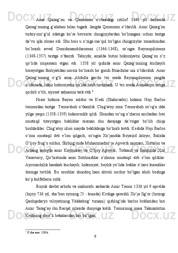 Amir   Qazag‘on   va   Qozonxon   o‘rtasidagi   ixtilof   1346   yil   bahorida
Qazag‘onning g‘alabasi  bilan tugadi. Jangda Qozonxon o‘ldirildi. Amir Qazag‘on
turkiy-mo‘g‘ul   odatiga   ko‘ra   bevosita   chingiziylardan   bo‘lmagani   uchun   taxtga
da’vo qila olmas edi. Shu bois u o‘ziga ma’qul bo‘lgan chingiziylar xonadonidan
bo‘lmish   avval   Donishmandchaxonni   (1346-1348),   so‘ngra   Bayonqulixonni
(1348-1357)   taxtga   o‘tkazdi.   Tabiiyki,   amalda   butun   hokimiyatni   Qazag‘on   o‘z
qo‘lida   mujassam   etgan   edi.   1358   yil   qishida   amir   Qazag‘onning   kuchayib
borayotgan faoliyatidan norozi bo‘lmish bir guruh fitnachilar uni o‘ldirishdi. Amir
Qazag‘onning   o‘g‘li   amir   Abdulla   garchi   tez   orada   Bayonqulixonni   jangda
o‘ldirsada, lekin hokimiyatni qo‘lda tutib turolmadi. U tez orada Amudaryo ortiga
qochib o‘tib, siyosat sahnasini tark etdi. 3
Hisor   hokimi   Bayon   suldus   va   Kesh   (Shahrisabz)   hokimi   Hoji   Barlos
tomonidan   taxtga     Temurshoh   o‘tkazildi.   Chig‘atoy   xoni   Temurshoh   zo‘rg‘a   ikki
yilga yaqin (1358-1359) hukmronlik qildi. Shundan so‘ng o‘zlarini anchadan beri
mustaqil   tutayotgan   bekliklar   rasman   shu   darajaga   da’vogar   bo‘lib   chiqa
boshladilar. Chig‘atoy ulusi mayda bekliklarga bo‘linib ketdi. Keshda Hoji Barlos
o‘zini   mustaqil   deb   e’lon   qilgach,   so‘ngra   Xo‘jandda   Boyazid   Jaloyir,   Balxda
O‘ljoy Bug‘o suldus, Shibirg‘onda Muhammadxo‘ja Apverdi nayman, Xuttalon va
Arhang   saroyda   amir   Kayxusrav   va   O‘ljoy   Apverdi,   Totkand   va   Saripulda   Xizr
Yasavuriy,   Qo‘histonda   amir   Sotilmishlar   o‘zlarini   mustaqil   deb   e’lon   qildilar.
Ayirmachilik harakati kuchayib, hokimiyat, boylik yo‘lida beklar o‘zaro kurashlar
domiga   tortildi.   Bu   urushlar   shundoq   ham   ahvoli   nochor   bo‘lgan   aholi   boshiga
ko‘p kulfatlarni soldi.   
Buyuk davlat  arbobi  va mahoratli sarkarda Amir  Temur 1336 yil  9 aprelda
(hijriy 736 yil, sha’bon oyining 25 - kunida) Keshga qarashli Xo‘ja Ilg‘or (hozirgi
Qashqadaryo   viloyatining   Yakkabog‘   tumani)   qishlog‘ida   barlos   beklaridan   biri
Amir   Tarag‘ay   ibn   Barqal   oilasida   dunyoga   keldi.   Temurning   onasi   Takinaxotun
Keshning obro‘li bekalaridan biri bo‘lgan. 
3
 O`sha asar. 158-b.
6 