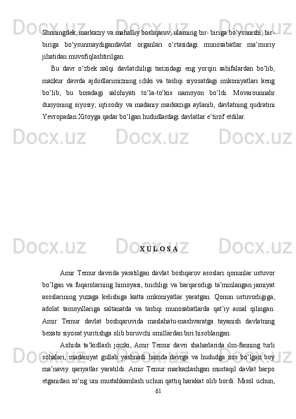 Shuningdek, markaziy va mahalliy boshqaruv, ularning bir- biriga bo‘ysunishi, bir-
biriga   bo‘ysunmaydigandavlat   organlari   o‘rtasidagi   munosabatlar   ma’muriy
jihatidan muvofiqlashtirilgan.
Bu   davr   o‘zbek   xalqi   davlatchiligi   tarixidagi   eng   yorqin   sahifalardan   bo‘lib,
mazkur   davrda   ajdodlarimizning   ichki   va   tashqi   siyosatdagi   imkoniyatlari   keng
bo‘lib,   bu   boradagi   salohiyati   to‘la-to‘kis   namoyon   bo‘ldi.   Movarounnahr
dunyoning   siyosiy,   iqtisodiy   va   madaniy   markaziga   aylanib,   davlatning   qudratini
Yevropadan Xitoyga qadar bo‘lgan hududlardagi davlatlar e’tirof etdilar.
X U L O S A 
Amir   Temur   davrida   yaratilgan   davlat   boshqaruv   asoslari   qonunlar   ustuvor
bo’lgan va fuqarolarning himoyasi, tinchligi va barqarorligi ta’minlangan jamiyat
asoslarining   yuzaga   kelishiga   katta   imkoniyatlar   yaratgan.   Qonun   ustuvorligiga,
adolat   tamoyillariga   saltanatda   va   tashqi   munosabatlarda   qat’iy   amal   qilingan.
Amir   Temur   davlat   boshqaruvida   maslahatu-mashvaratga   tayanish   davlatning
bexato siyosat yuritishga olib boruvchi omillardan biri hisoblangan.
Aohida   ta’kidlash   joizki,   Amir   Temur   davri   shaharlarida   ilm-fanning   turli
sohalari,   madaniyat   gullab   yashnadi   hamda   davrga   va   hududga   xos   bo‘lgan   boy
ma’naviy   qariyatlar   yaratildi.   Amir   Temur   markazlashgan   mustaqil   davlat   barpo
etganidan so‘ng uni mustahkamlash uchun qattiq harakat olib bordi. Misol uchun,
61