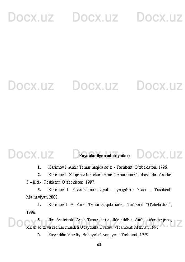 Foydalanilgan adabiyotlar :
1. Karimov I. Amir Temur haqida so‘z. - Toshkent: O‘zbekiston, 1996.
2. Karimov I. Xalqimiz bor ekan, Amir Temur nomi barhayotdir. Asarlar
5 – jild.-  Toshkent: O‘zbekiston, 1997.
3. Karimov   I.   Yuksak   ma’naviyat   –   yengilmas   kuch.   -   Toshkent:
Ma’naviyat, 2008.
4. Karimov   I.   A.   Amir   Temur   xaqida   so’z.   -Toshkent.   “O'zbekiston”,
1996.
5. Ibn   Arabshoh.   Amir   Temur   tarixi.   Ikki   jildlik.   Arab   tilidan   tarjima,
kirish so‘zi va izohlar muallifi Ubaydulla Uvatov. -Toshkent: Mehnat, 1992.
6. Zayniddin Vosifiy. Badoye’ al-vaqoye. – Toshkent, 1979.
63 