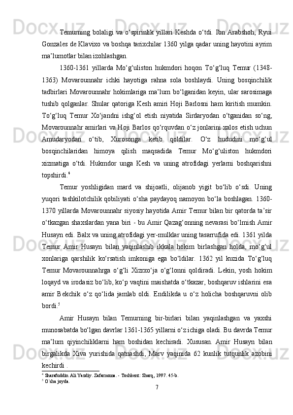 Temurning   bolaligi   va   o‘spirinlik   yillari   Keshda   o‘tdi.   Ibn   Arabshoh,   Ryui
Gonzales de Klavixo va boshqa tarixchilar 1360 yilga qadar uning hayotini ayrim
ma’lumotlar bilan izohlashgan. 
1360-1361   yillarda   Mo‘g‘uliston   hukmdori   hoqon   To‘g‘luq   Temur   (1348-
1363)   Movarounnahr   ichki   hayotiga   rahna   sola   boshlaydi.   Uning   bosqinchilik
tadbirlari   Movarounnahr   hokimlariga   ma’lum   bo‘lganidan   keyin,   ular   sarosimaga
tushib  qolganlar.  Shular  qatoriga  Kesh   amiri  Hoji  Barlosni   ham   kiritish   mumkin.
To‘g‘luq   Temur   Xo‘jandni   ishg‘ol   etish   niyatida   Sirdaryodan   o‘tganidan   so‘ng,
Movarounnahr amirlari va Hoji Barlos qo‘rquvdan o‘z jonlarini xalos etish uchun
Amudaryodan   o‘tib,   Xurosonga   ketib   qoldilar.   O‘z   hududini   mo‘g‘ul
bosqinchilaridan   himoya   qilish   maqsadida   Temur   Mo‘g‘uliston   hukmdori
xizmatiga   o‘tdi.   Hukmdor   unga   Kesh   va   uning   atrofidagi   yerlarni   boshqarishni
topshirdi. 4
Temur   yoshligidan   mard   va   shijoatli,   olijanob   yigit   bo‘lib   o‘sdi.   Uning
yuqori  tashkilotchilik qobiliyati  o‘sha  paydayoq namoyon bo‘la boshlagan. 1360-
1370 yillarda Movarounnahr siyosiy hayotida Amir Temur bilan bir qatorda ta’sir
o‘tkazgan shaxslardan yana biri - bu Amir Qazag‘onning nevarasi bo‘lmish Amir
Husayn edi. Balx va uning atrofidagi yer-mulklar uning tasarrufida edi. 1361 yilda
Temur   Amir   Husayn   bilan   yaqinlashib   ikkala   hokim   birlashgan   holda,   mo‘g‘ul
xonlariga   qarshilik   ko‘rsatish   imkoniga   ega   bo‘ldilar.   1362   yil   kuzida   To‘g‘luq
Temur   Movarounnahrga   o‘g‘li   Xizrxo‘ja   o‘g‘lonni   qoldiradi.   Lekin,   yosh   hokim
loqayd va irodasiz bo‘lib, ko‘p vaqtini maishatda o‘tkazar, boshqaruv ishlarini esa
amir   Bekchik   o‘z   qo‘lida   jamlab   oldi.   Endilikda   u   o‘z   holicha   boshqaruvni   olib
bordi. 5
 
Amir   Husayn   bilan   Temurning   bir-birlari   bilan   yaqinlashgan   va   yaxshi
munosabatda bo‘lgan davrlar 1361-1365 yillarni o‘z ichiga oladi. Bu davrda Temur
ma’lum   qiyinchiliklarni   ham   boshidan   kechiradi.   Xususan.   Amir   Husayn   bilan
birgalikda   Xiva   yurishida   qatnashdi,   Marv   yaqinida   62   kunlik   tutqunlik   azobini
kechirdi .
4
 Sharafuddin Ali Yazdiy. Zafarnoma. - Toshkent: Sharq, 1997. 45-b.
5
 O`sha joyda.
7 