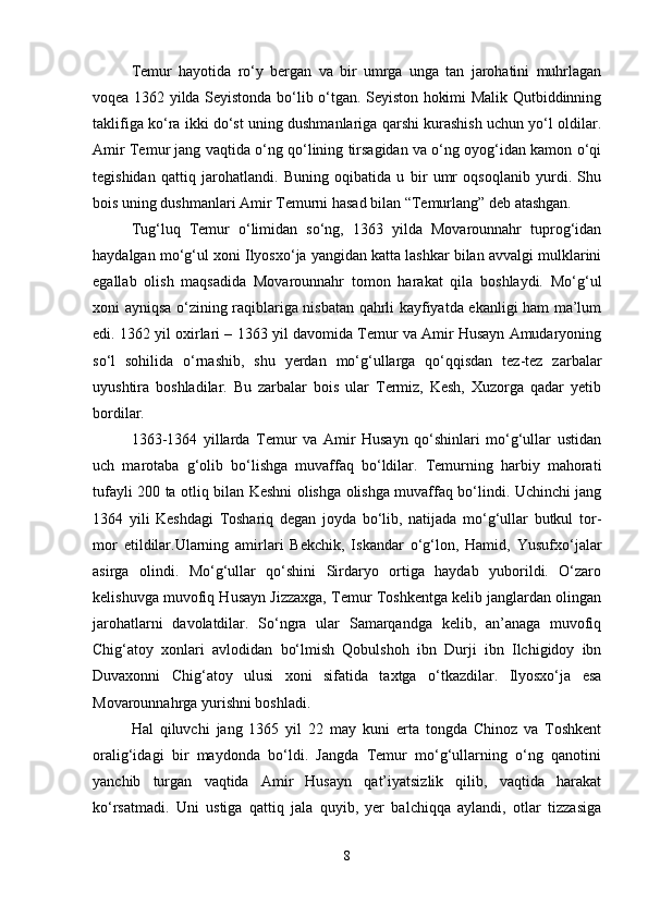 Temur   hayotida   ro‘y   bergan   va   bir   umrga   unga   tan   jarohatini   muhrlagan
voqea 1362 yilda Seyistonda bo‘lib o‘tgan. Seyiston hokimi Malik Qutbiddinning
taklifiga ko‘ra ikki do‘st uning dushmanlariga qarshi kurashish uchun yo‘l oldilar.
Amir Temur jang vaqtida o‘ng qo‘lining tirsagidan va o‘ng oyog‘idan kamon o‘qi
tegishidan   qattiq   jarohatlandi.   Buning   oqibatida   u   bir   umr   oqsoqlanib   yurdi.   Shu
bois uning dushmanlari Amir Temurni hasad bilan “Temurlang” deb atashgan.
Tug‘luq   Temur   o‘limidan   so‘ng,   1363   yilda   Movarounnahr   tuprog‘idan
haydalgan mo‘g‘ul xoni Ilyosxo‘ja yangidan katta lashkar bilan avvalgi mulklarini
egallab   olish   maqsadida   Movarounnahr   tomon   harakat   qila   boshlaydi.   Mo‘g‘ul
xoni ayniqsa o‘zining raqiblariga nisbatan qahrli kayfiyatda ekanligi ham ma’lum
edi. 1362 yil oxirlari – 1363 yil davomida Temur va Amir Husayn Amudaryoning
so‘l   sohilida   o‘rnashib,   shu   yerdan   mo‘g‘ullarga   qo‘qqisdan   tez-tez   zarbalar
uyushtira   boshladilar.   Bu   zarbalar   bois   ular   Termiz,   Kesh,   Xuzorga   qadar   yetib
bordilar. 
1363-1364   yillarda   Temur   va   Amir   Husayn   qo‘shinlari   mo‘g‘ullar   ustidan
uch   marotaba   g‘olib   bo‘lishga   muvaffaq   bo‘ldilar.   Temurning   harbiy   mahorati
tufayli 200 ta otliq bilan Keshni olishga olishga muvaffaq bo‘lindi. Uchinchi jang
1364   yili   Keshdagi   Toshariq   degan   joyda   bo‘lib,   natijada   mo‘g‘ullar   butkul   tor-
mor   etildilar.Ularning   amirlari   Bekchik,   Iskandar   o‘g‘lon,   Hamid,   Yusufxo‘jalar
asirga   olindi.   Mo‘g‘ullar   qo‘shini   Sirdaryo   ortiga   haydab   yuborildi.   O‘zaro
kelishuvga muvofiq Husayn Jizzaxga, Temur Toshkentga kelib janglardan olingan
jarohatlarni   davolatdilar.   So‘ngra   ular   Samarqandga   kelib,   an’anaga   muvofiq
Chig‘atoy   xonlari   avlodidan   bo‘lmish   Qobulshoh   ibn   Durji   ibn   Ilchigidoy   ibn
Duvaxonni   Chig‘atoy   ulusi   xoni   sifatida   taxtga   o‘tkazdilar.   Ilyosxo‘ja   esa
Movarounnahrga yurishni boshladi. 
Hal   qiluvchi   jang   1365   yil   22   may   kuni   erta   tongda   Chinoz   va   Toshkent
oralig‘idagi   bir   maydonda   bo‘ldi.   Jangda   Temur   mo‘g‘ullarning   o‘ng   qanotini
yanchib   turgan   vaqtida   Amir   Husayn   qat’iyatsizlik   qilib,   vaqtida   harakat
ko‘rsatmadi.   Uni   ustiga   qattiq   jala   quyib,   yer   balchiqqa   aylandi,   otlar   tizzasiga
8
