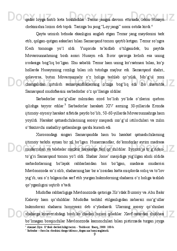 qadar   loyga   botib   keta   boshladilar.   Temur   jangni   davom   ettirsada,   lekin   Husayn
chekinishni lozim deb topdi. Tarixga bu jang “Loy jangi” nomi ostida kirdi. 6
 
Qayta   urinish   behuda   ekanligini   anglab   etgan   Temur   jang   maydonini   tark
etib, qolgan-qutgan askarlari bilan Samarqand tomon qaytib ketgan. Temur so‘ngra
Kesh   tomonga   yo‘l   oldi.   Yuqorida   ta’kidlab   o‘tilganidek,   bu   paytda
Movarounnahrning   bosh   amiri   Husayn   edi.   Biror   qarorga   kelish   esa   uning
irodasiga   bog‘liq   bo‘lgan.   Shu   sababli   Temur   ham   uning   ko‘rsatmasi   bilan,   ko‘p
hollarda   Husaynning   roziligi   bilan   ish   tutishga   majbur   edi.   Samarqand   shahri,
qolaversa,   butun   Movarounnahr   o‘z   holiga   tashlab   qo‘yildi.   Mo‘g‘ul   xoni
changalidan   qutulish   samarqandliklarning   o‘ziga   bog‘liq   edi.   Bu   sharoitda
Samarqand mudofaasini sarbadorlar o‘z qo‘llariga oldilar.
Sarbadorlar   mo‘g‘ullar   zulmidan   ozod   bo‘lish   yo‘lida   o‘zlarini   qurbon
qilishga   tayyor   edilar. 7
  Sarbadorlar   harakati   XIV   asrning   30-yillarida   Eronda
ijtimoiy-siyosiy harakat sifatida paydo bo‘lib, 50-60-yillarda Movarounnahrga ham
yoyildi.   Harakat   qatnashchilarining   asosiy   maqsadi   mo‘g‘ul   istilochilari   va   zulm
o‘tkazuvchi mahalliy qatlamlarga qarshi kurash edi.
Xurosondagi   singari   Samarqandda   ham   bu   harakat   qatnashchilarning
ijtimoiy tarkibi aynan bir xil bo‘lgan. Hunarmandlar, do‘kondorlar ayrim madrasa
mudarrislari va talabalar mazkur harakatga faol qo‘shildilar. Ilyosxo‘ja to‘g‘ridan-
to‘g‘ri Samarqand tomon yo‘l oldi. Shahar Jome’ masjidiga yig‘ilgan aholi oldida
sarbadorlarning   bo‘lajak   rahbarlaridan   biri   bo‘lgan,   madrasa   mudarrisi
Mavlonozoda so‘z olib, shaharning har bir a’zosidan katta miqdorda soliq va to‘lov
yig‘ib, uni o‘z bilganicha sarf etib yurgan hukmdorning shaharni o‘z holiga tashlab
qo‘yganligini uqtirib o‘tadi.
Mudofaa rahbarligiga Mavlonozoda qatoriga Xo‘rdak Buxoriy va Abu Bakr
Kalaviy   ham   qo‘shildilar.   Mudofaa   tashkil   etilganligidan   xabarsiz   mo‘g‘ullar
hukmdorsiz   shaharni   himoyasiz   deb   o‘ylashardi.   Ularning   asosiy   qo‘shinlari
shaharga   kiraverishdagi   bosh   ko‘chadan   hujum   qiladilar.   Xavf-xatardan   shubhasi
bo‘lmagan bosqinchilar Mavlonozoda kamonchilari  bilan pistirmada turgan joyga
6
 Azamat Ziyo. O‘zbek davlatchiligi tarixi. - Toshkent: Sharq, 2000. 180-b.
7
 Sarbador – forscha «boshini dorga tikkan», degan ma’noni anglatadi.
9