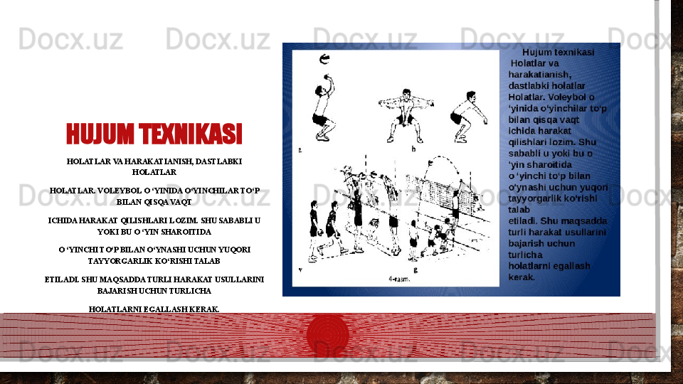 HUJUM TEXNIKASI
HOLATLAR VA HARAKATIANISH, DASTLABKI 
HOLATLAR
HOLATLAR. VOLEYBOL O ‘YINIDA O‘YINCHILAR TO‘P 
BILAN QISQA VAQT
ICHIDA HARAKAT QILISHLARI LOZIM. SHU SABABLI U 
YOKI BU O ‘YIN SHAROITIDA
O ‘YINCHI TO‘P BILAN O‘YNASHI UCHUN YUQORI 
TAYYORGARLIK KO‘RISHI TALAB
ETILADI. SHU MAQSADDA TURLI HARAKAT USULLARINI 
BAJARISH UCHUN TURLICHA
HOLATLARNI EGALLASH KERAK.  